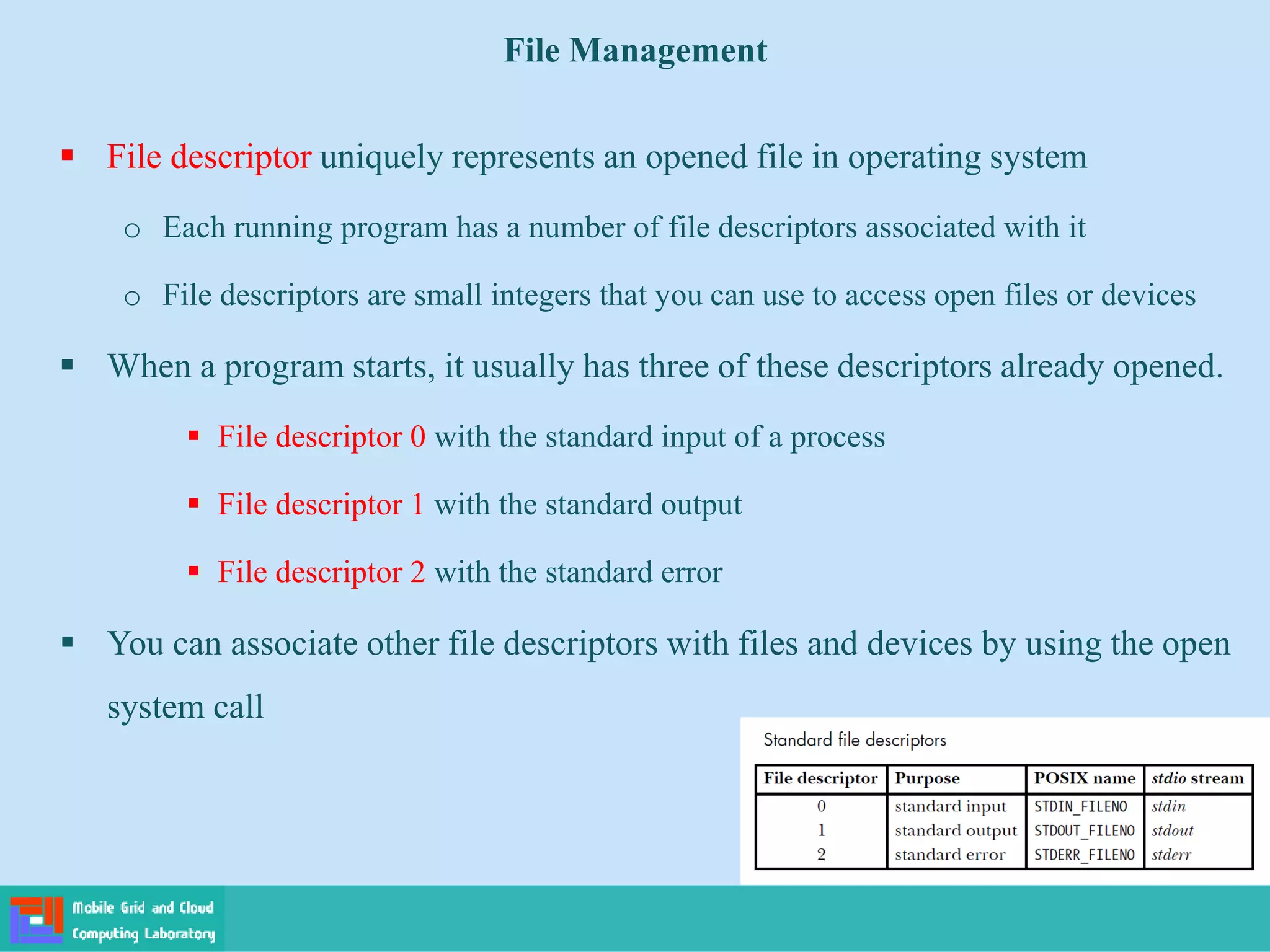 File Management
 File descriptor uniquely represents an opened file in operating system
o Each running program has a number of file descriptors associated with it
o File descriptors are small integers that you can use to access open files or devices
 When a program starts, it usually has three of these descriptors already opened.
 File descriptor 0 with the standard input of a process
 File descriptor 1 with the standard output
 File descriptor 2 with the standard error
 You can associate other file descriptors with files and devices by using the open
system call
 
