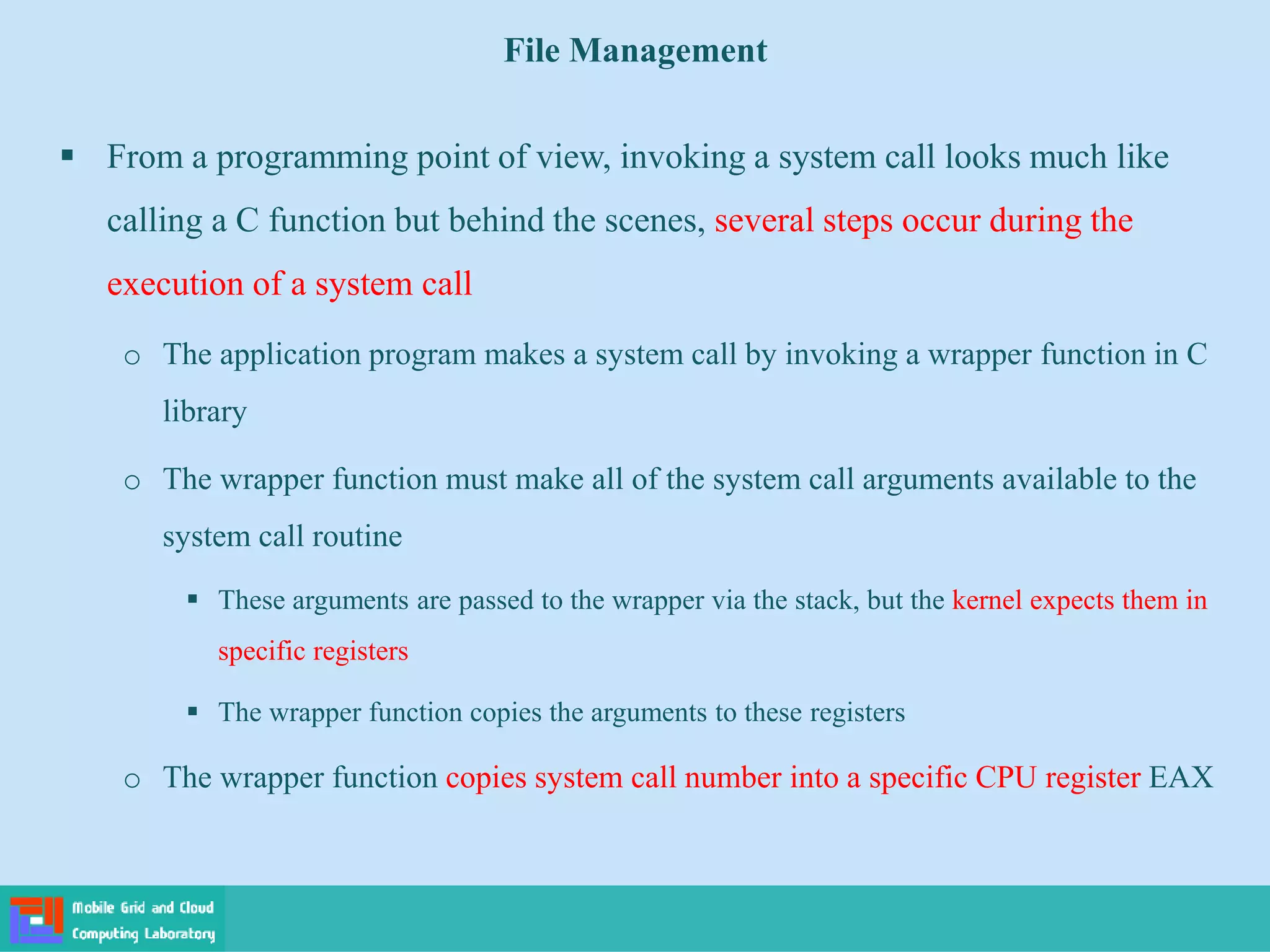 File Management
 From a programming point of view, invoking a system call looks much like
calling a C function but behind the scenes, several steps occur during the
execution of a system call
o The application program makes a system call by invoking a wrapper function in C
library
o The wrapper function must make all of the system call arguments available to the
system call routine
 These arguments are passed to the wrapper via the stack, but the kernel expects them in
specific registers
 The wrapper function copies the arguments to these registers
o The wrapper function copies system call number into a specific CPU register EAX
 