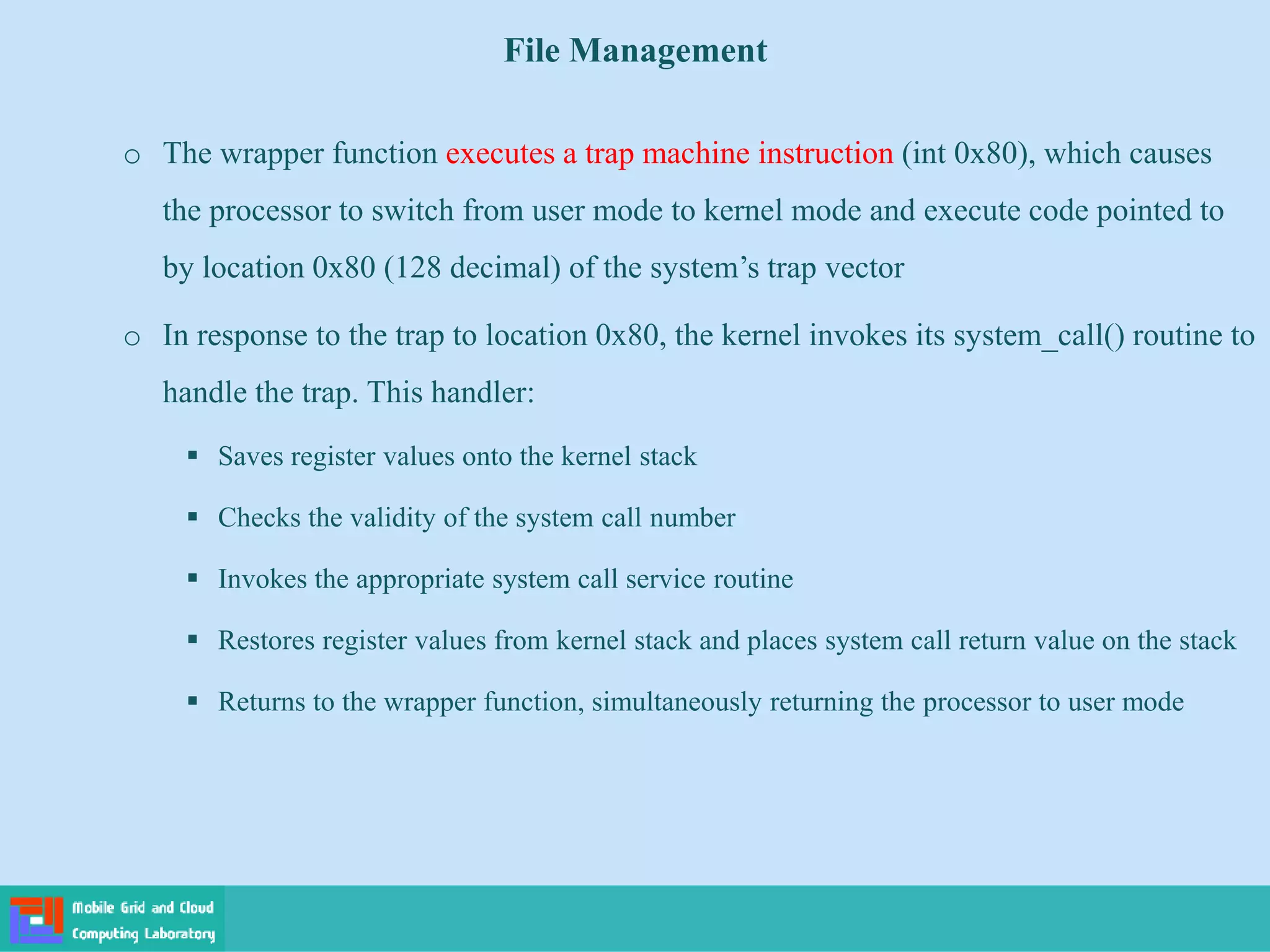 File Management
o The wrapper function executes a trap machine instruction (int 0x80), which causes
the processor to switch from user mode to kernel mode and execute code pointed to
by location 0x80 (128 decimal) of the system’s trap vector
o In response to the trap to location 0x80, the kernel invokes its system_call() routine to
handle the trap. This handler:
 Saves register values onto the kernel stack
 Checks the validity of the system call number
 Invokes the appropriate system call service routine
 Restores register values from kernel stack and places system call return value on the stack
 Returns to the wrapper function, simultaneously returning the processor to user mode
 