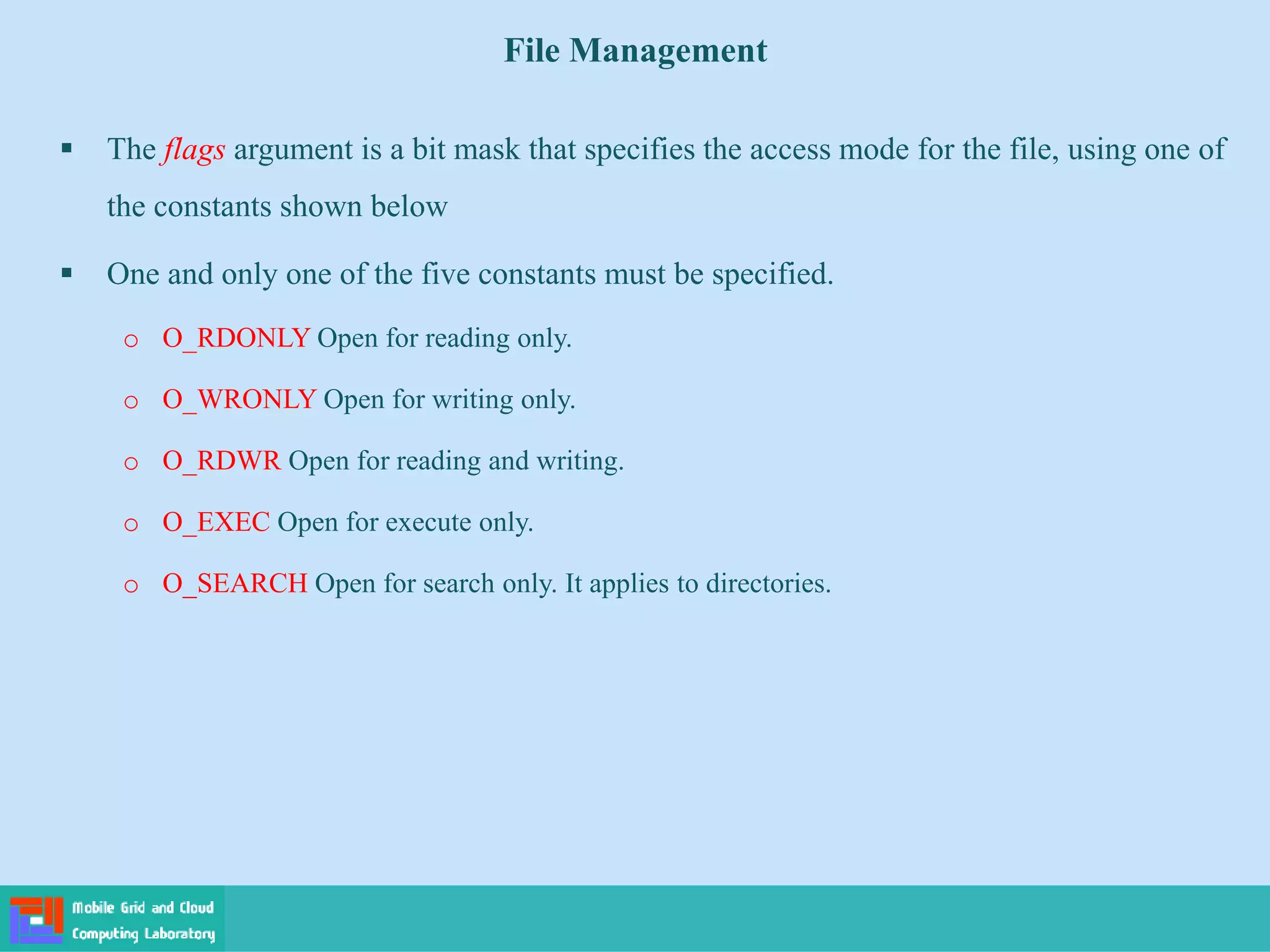 File Management
 The flags argument is a bit mask that specifies the access mode for the file, using one of
the constants shown below
 One and only one of the five constants must be specified.
o O_RDONLY Open for reading only.
o O_WRONLY Open for writing only.
o O_RDWR Open for reading and writing.
o O_EXEC Open for execute only.
o O_SEARCH Open for search only. It applies to directories.
 