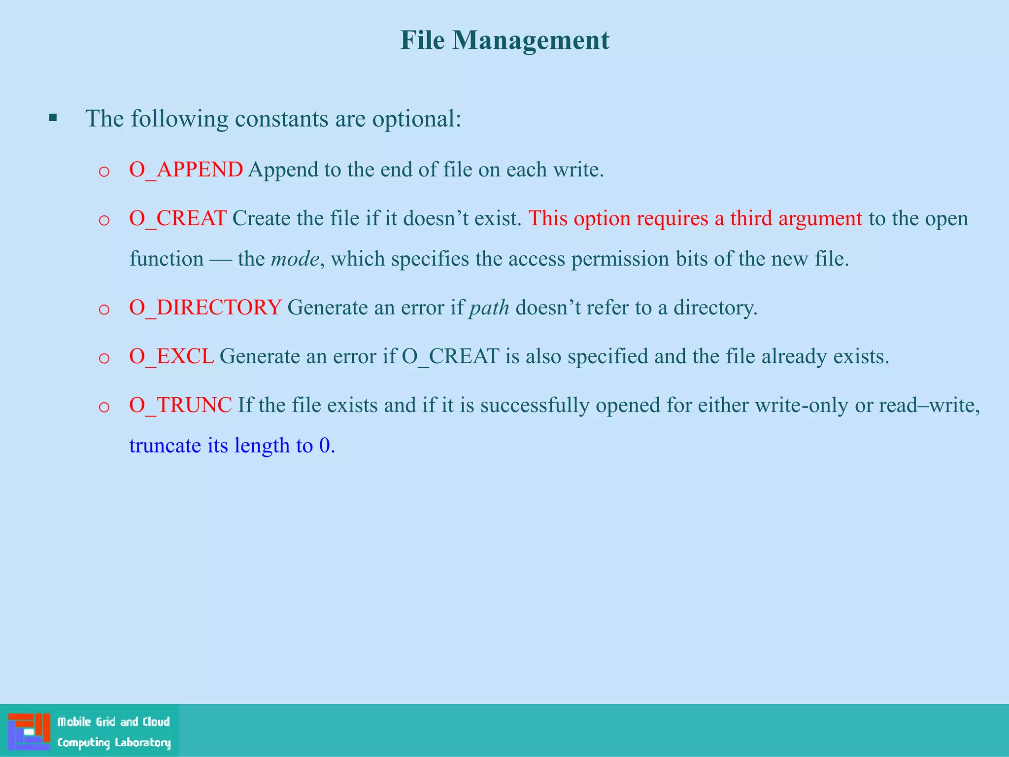 File Management
 The following constants are optional:
o O_APPEND Append to the end of file on each write.
o O_CREAT Create the file if it doesn’t exist. This option requires a third argument to the open
function — the mode, which specifies the access permission bits of the new file.
o O_DIRECTORY Generate an error if path doesn’t refer to a directory.
o O_EXCL Generate an error if O_CREAT is also specified and the file already exists.
o O_TRUNC If the file exists and if it is successfully opened for either write-only or read–write,
truncate its length to 0.
 