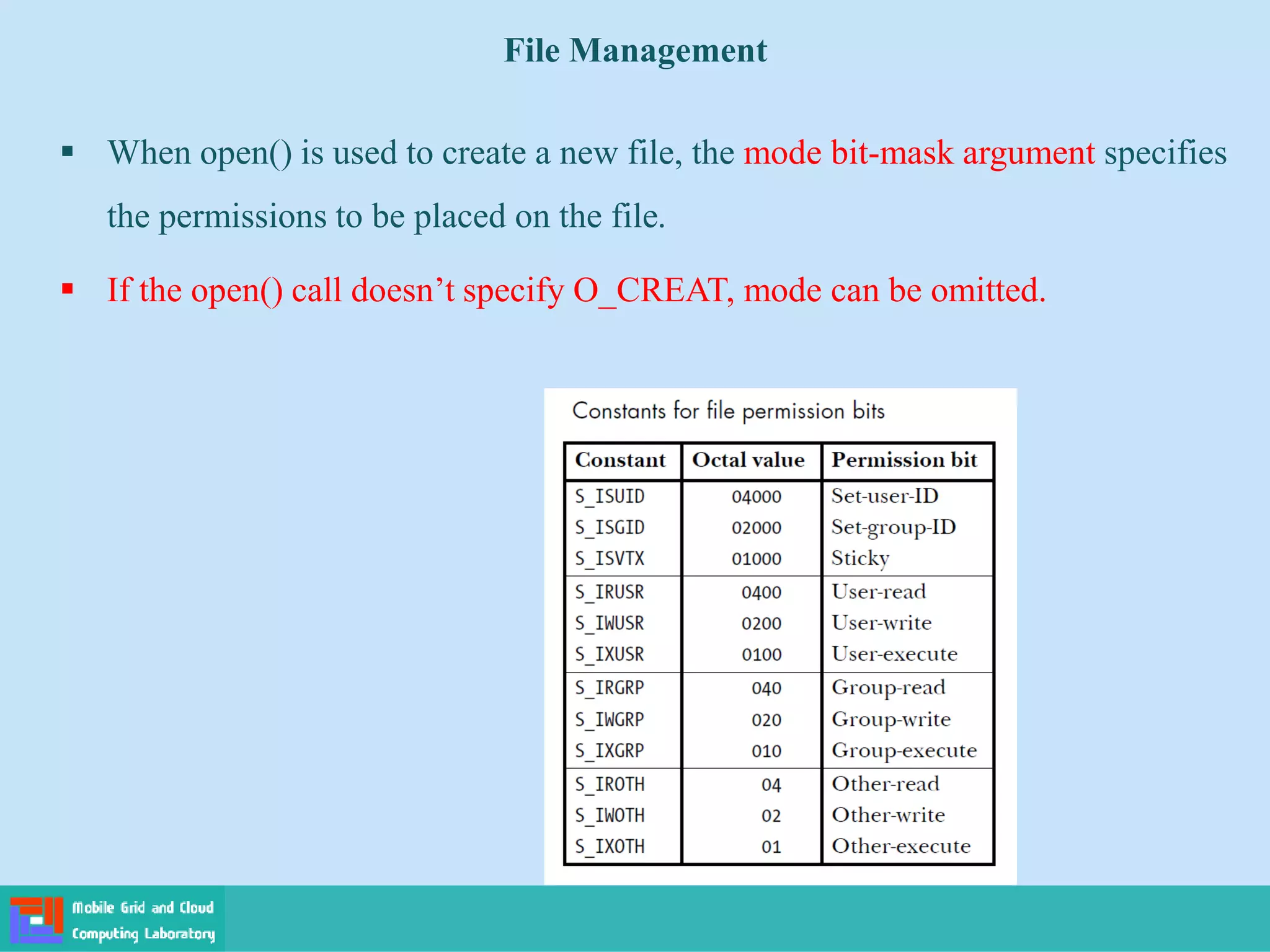 File Management
 When open() is used to create a new file, the mode bit-mask argument specifies
the permissions to be placed on the file.
 If the open() call doesn’t specify O_CREAT, mode can be omitted.
 