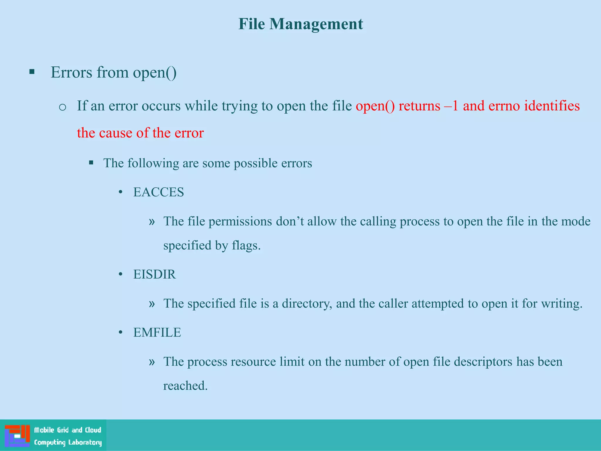 File Management
 Errors from open()
o If an error occurs while trying to open the file open() returns –1 and errno identifies
the cause of the error
 The following are some possible errors
• EACCES
» The file permissions don’t allow the calling process to open the file in the mode
specified by flags.
• EISDIR
» The specified file is a directory, and the caller attempted to open it for writing.
• EMFILE
» The process resource limit on the number of open file descriptors has been
reached.
 