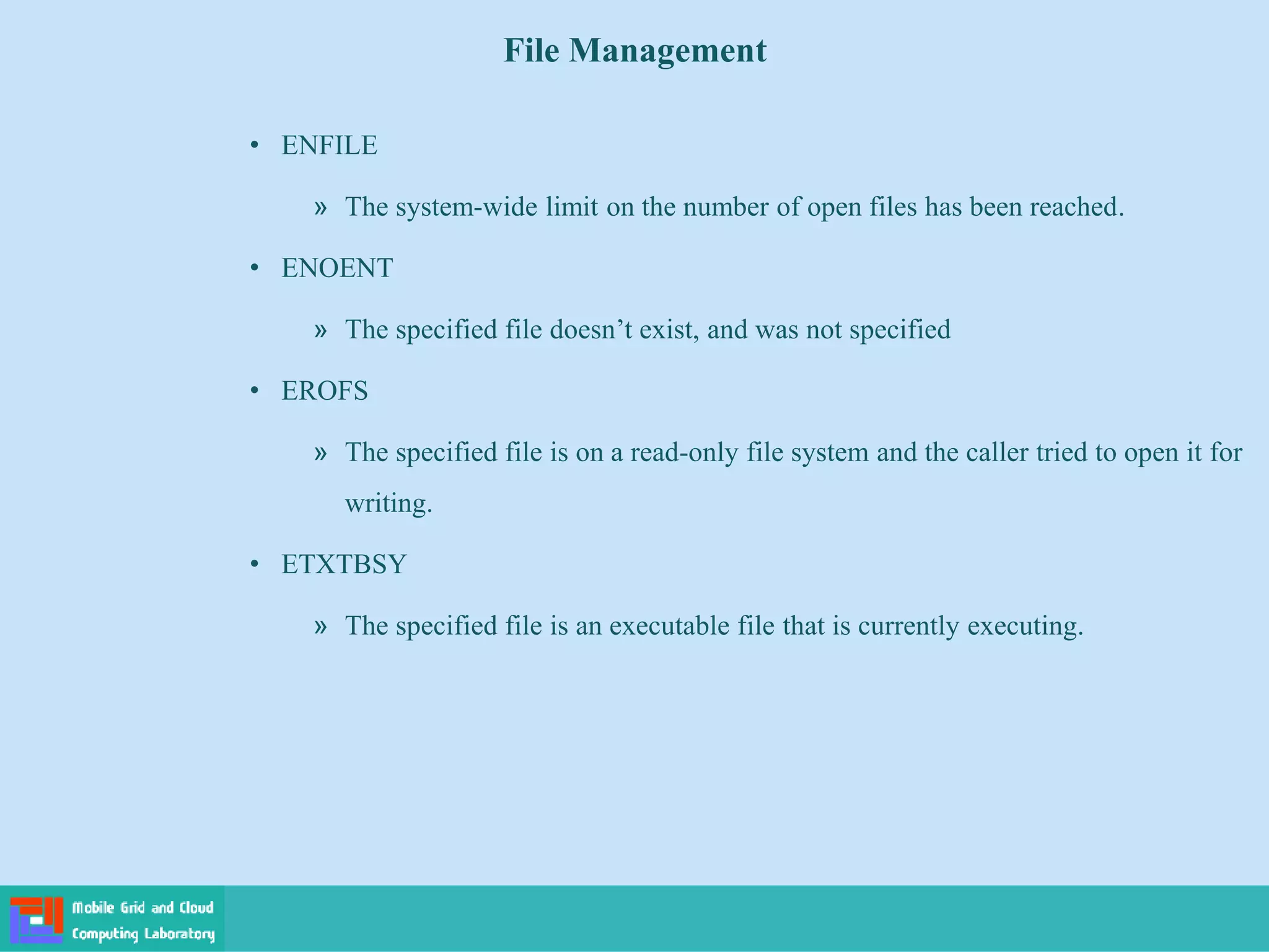 File Management
• ENFILE
» The system-wide limit on the number of open files has been reached.
• ENOENT
» The specified file doesn’t exist, and was not specified
• EROFS
» The specified file is on a read-only file system and the caller tried to open it for
writing.
• ETXTBSY
» The specified file is an executable file that is currently executing.
 