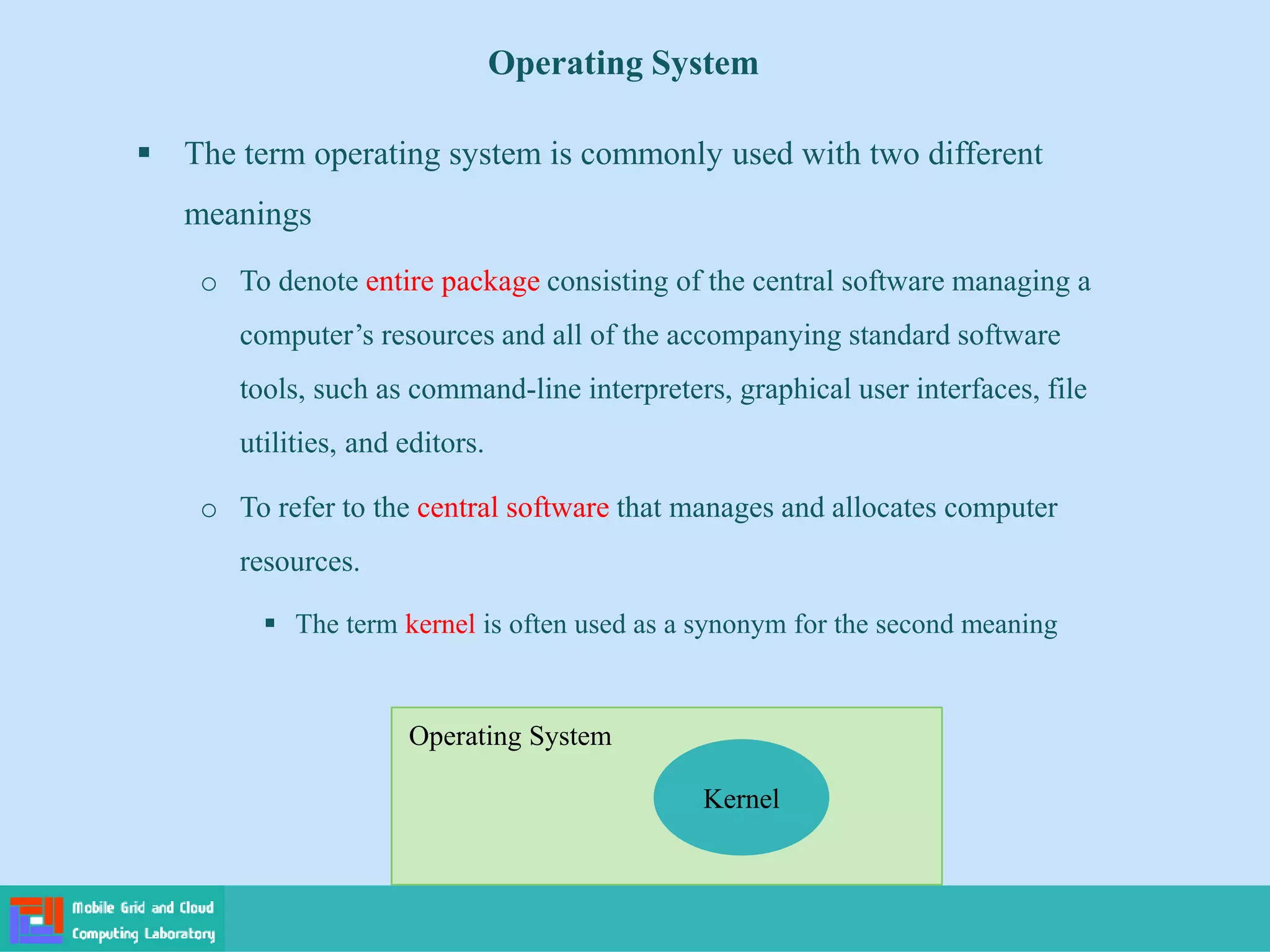 Operating System
 The term operating system is commonly used with two different
meanings
o To denote entire package consisting of the central software managing a
computer’s resources and all of the accompanying standard software
tools, such as command-line interpreters, graphical user interfaces, file
utilities, and editors.
o To refer to the central software that manages and allocates computer
resources.
 The term kernel is often used as a synonym for the second meaning
Kernel
Operating System
 
