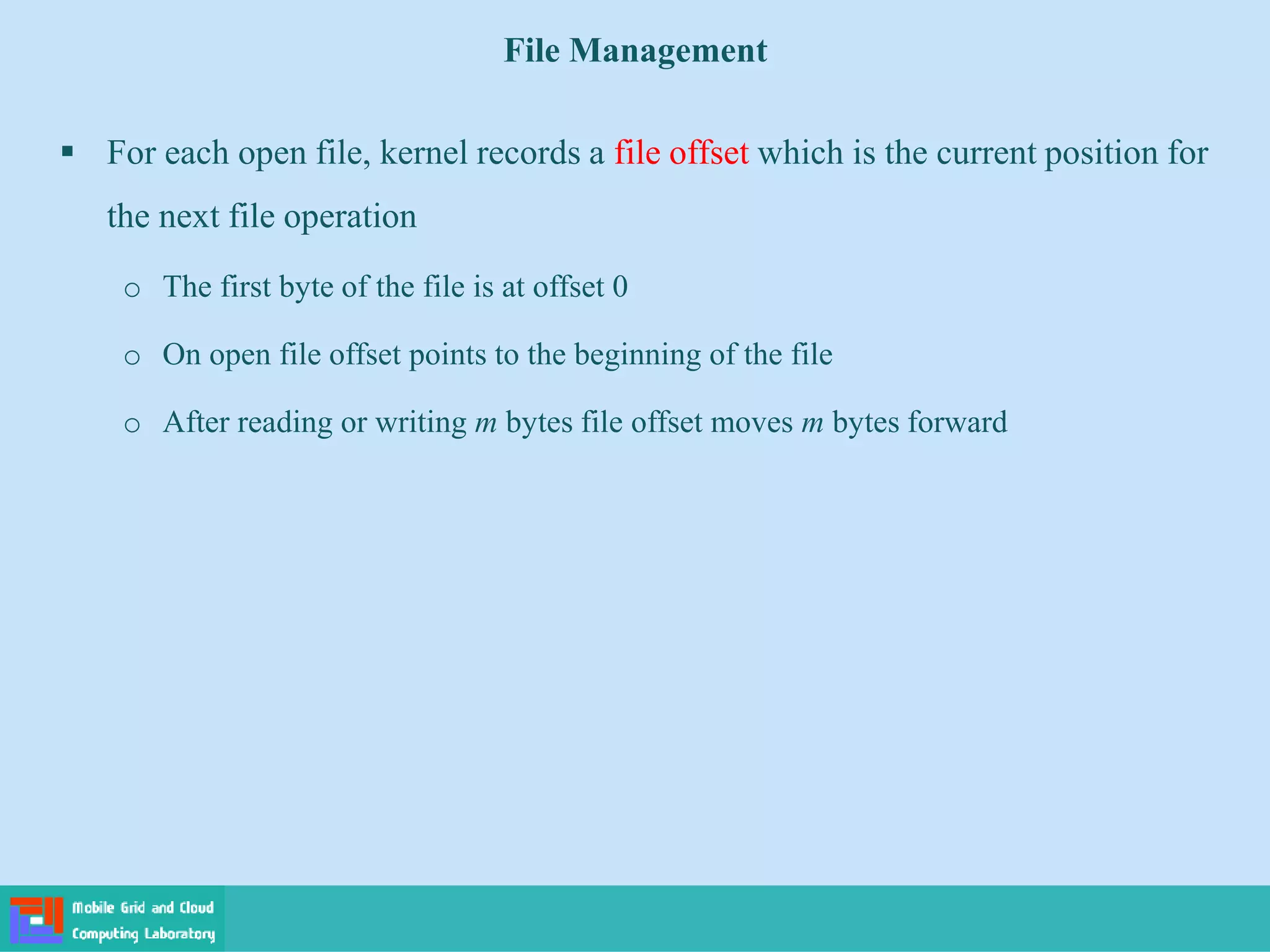 File Management
 For each open file, kernel records a file offset which is the current position for
the next file operation
o The first byte of the file is at offset 0
o On open file offset points to the beginning of the file
o After reading or writing m bytes file offset moves m bytes forward
 