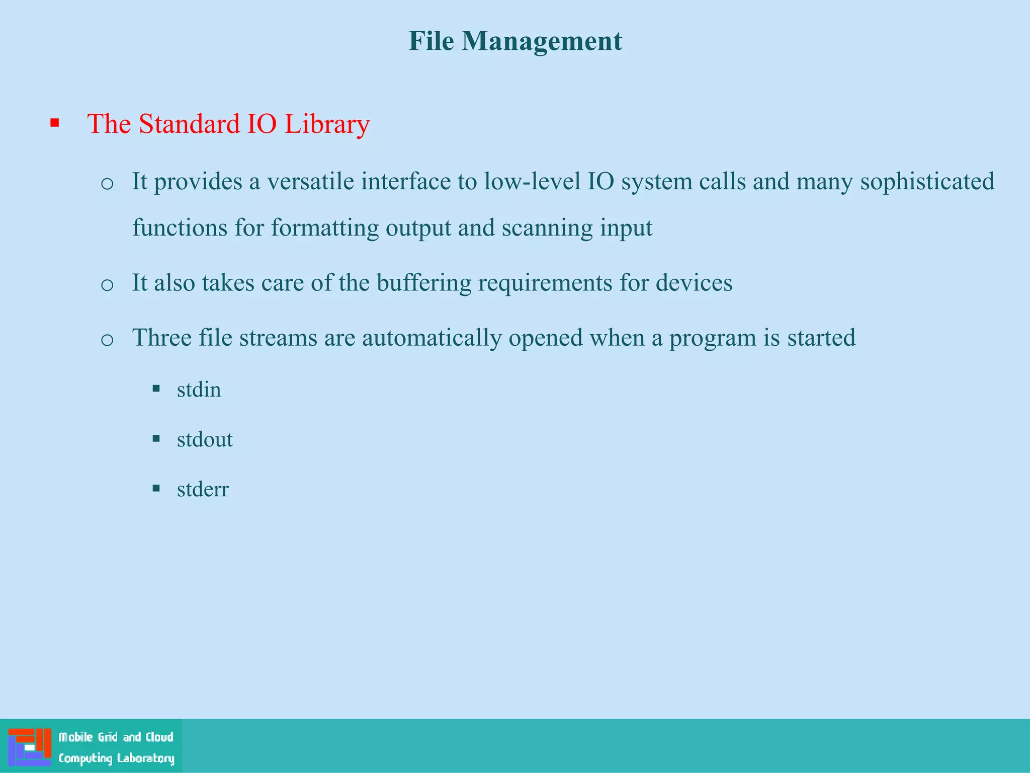 File Management
 The Standard IO Library
o It provides a versatile interface to low-level IO system calls and many sophisticated
functions for formatting output and scanning input
o It also takes care of the buffering requirements for devices
o Three file streams are automatically opened when a program is started
 stdin
 stdout
 stderr
 