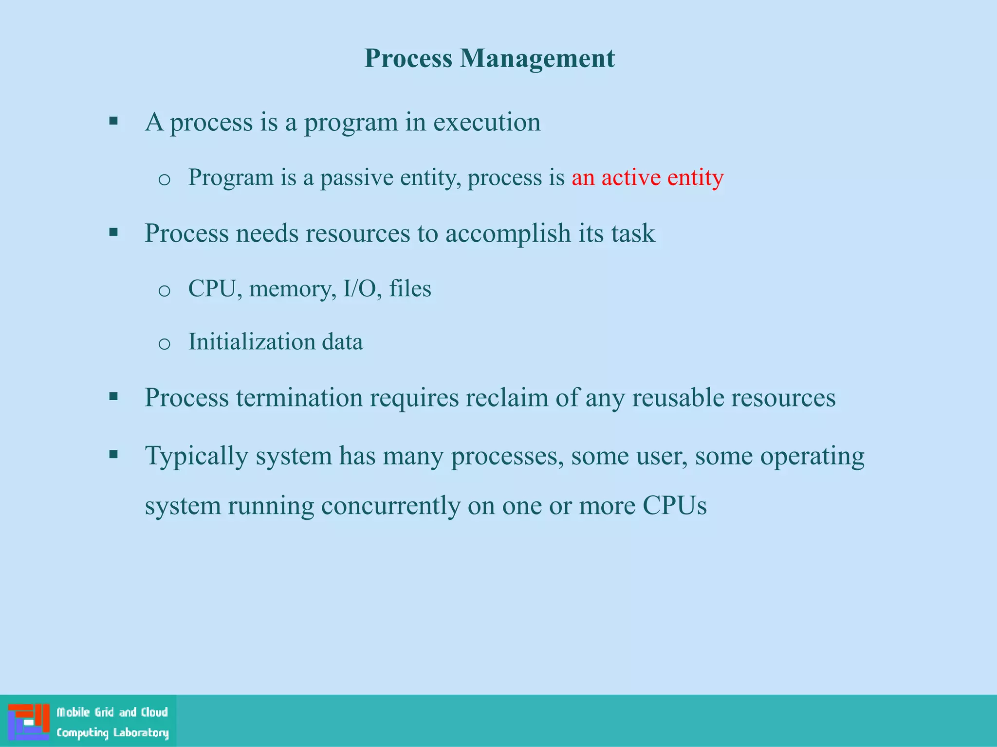Process Management
 A process is a program in execution
o Program is a passive entity, process is an active entity
 Process needs resources to accomplish its task
o CPU, memory, I/O, files
o Initialization data
 Process termination requires reclaim of any reusable resources
 Typically system has many processes, some user, some operating
system running concurrently on one or more CPUs
 