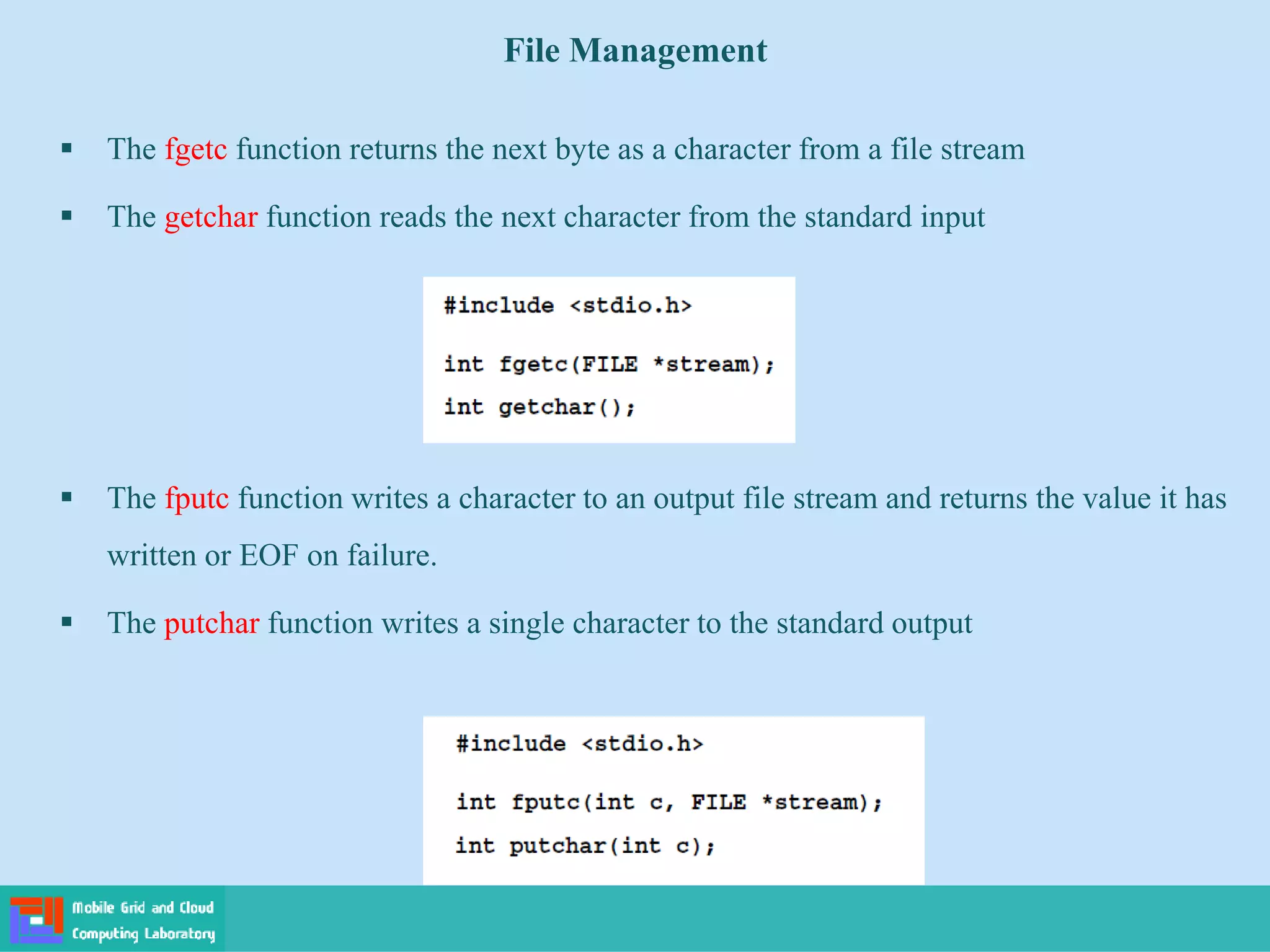 File Management
 The fgetc function returns the next byte as a character from a file stream
 The getchar function reads the next character from the standard input
 The fputc function writes a character to an output file stream and returns the value it has
written or EOF on failure.
 The putchar function writes a single character to the standard output
 