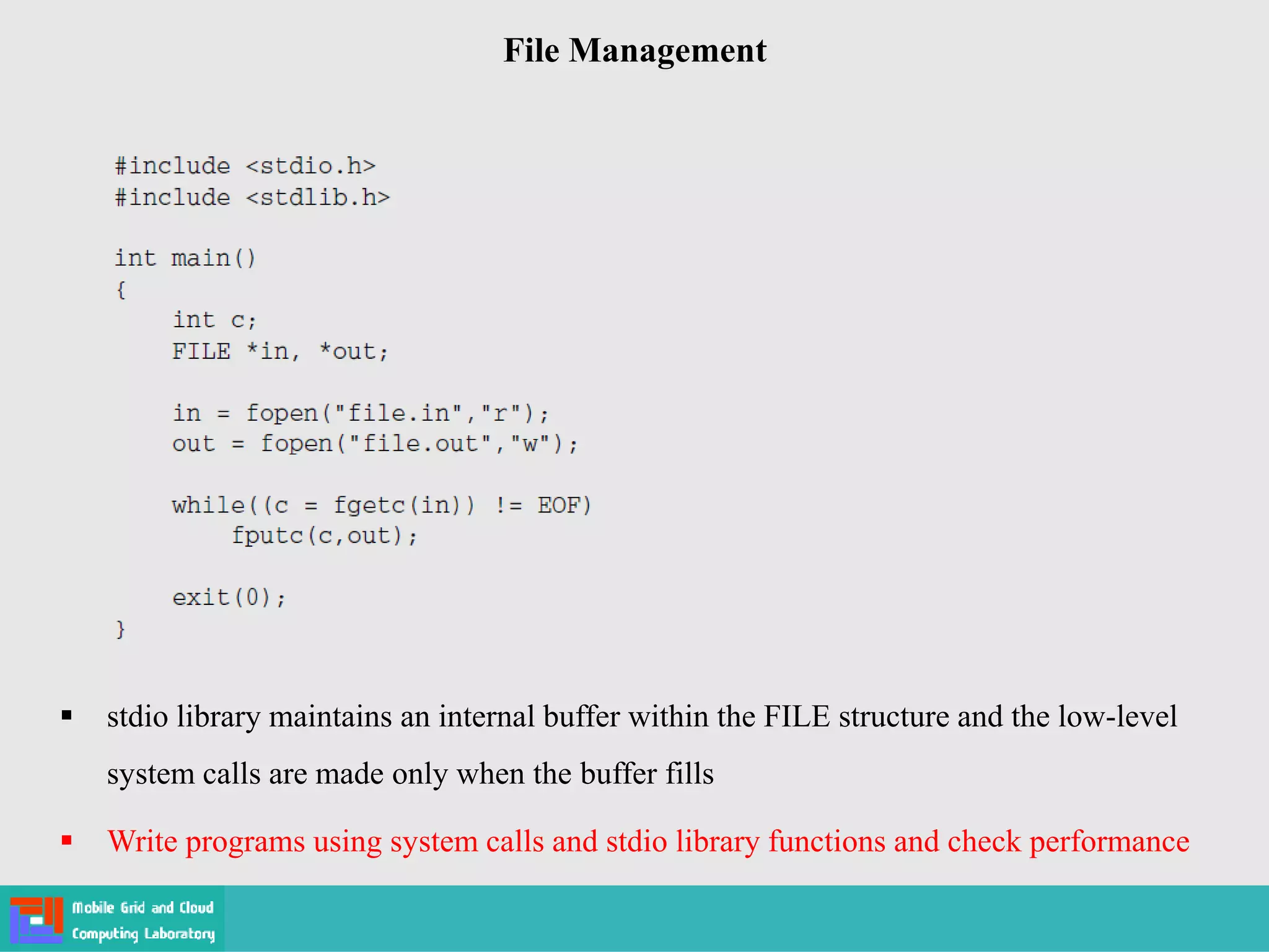 File Management
 stdio library maintains an internal buffer within the FILE structure and the low-level
system calls are made only when the buffer fills
 Write programs using system calls and stdio library functions and check performance
 