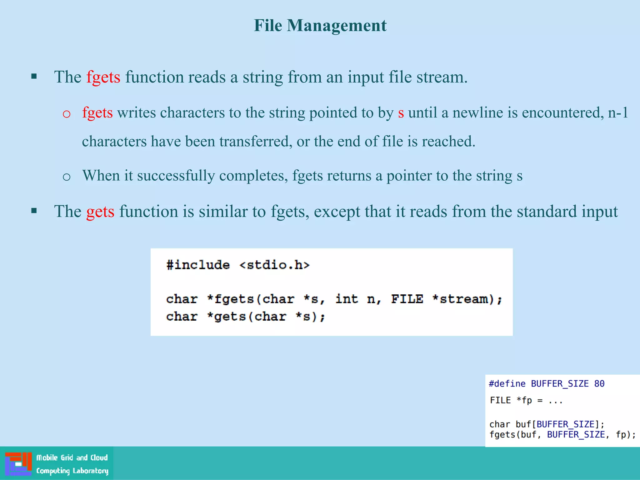 File Management
 The fgets function reads a string from an input file stream.
o fgets writes characters to the string pointed to by s until a newline is encountered, n-1
characters have been transferred, or the end of file is reached.
o When it successfully completes, fgets returns a pointer to the string s
 The gets function is similar to fgets, except that it reads from the standard input
 