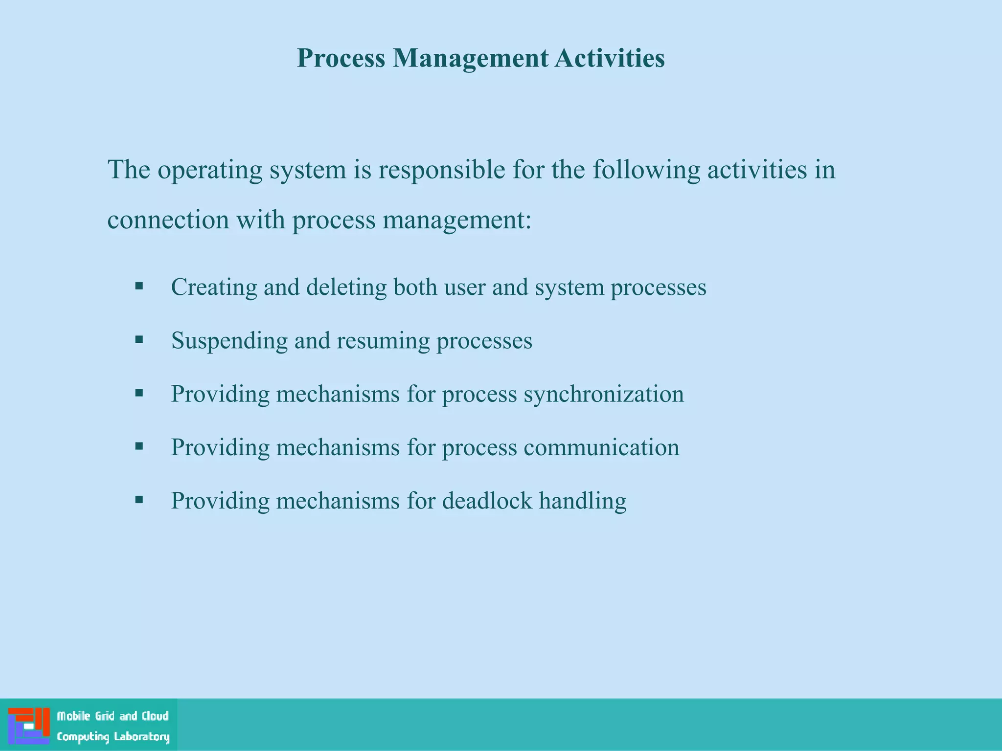 Process Management Activities
 Creating and deleting both user and system processes
 Suspending and resuming processes
 Providing mechanisms for process synchronization
 Providing mechanisms for process communication
 Providing mechanisms for deadlock handling
The operating system is responsible for the following activities in
connection with process management:
 