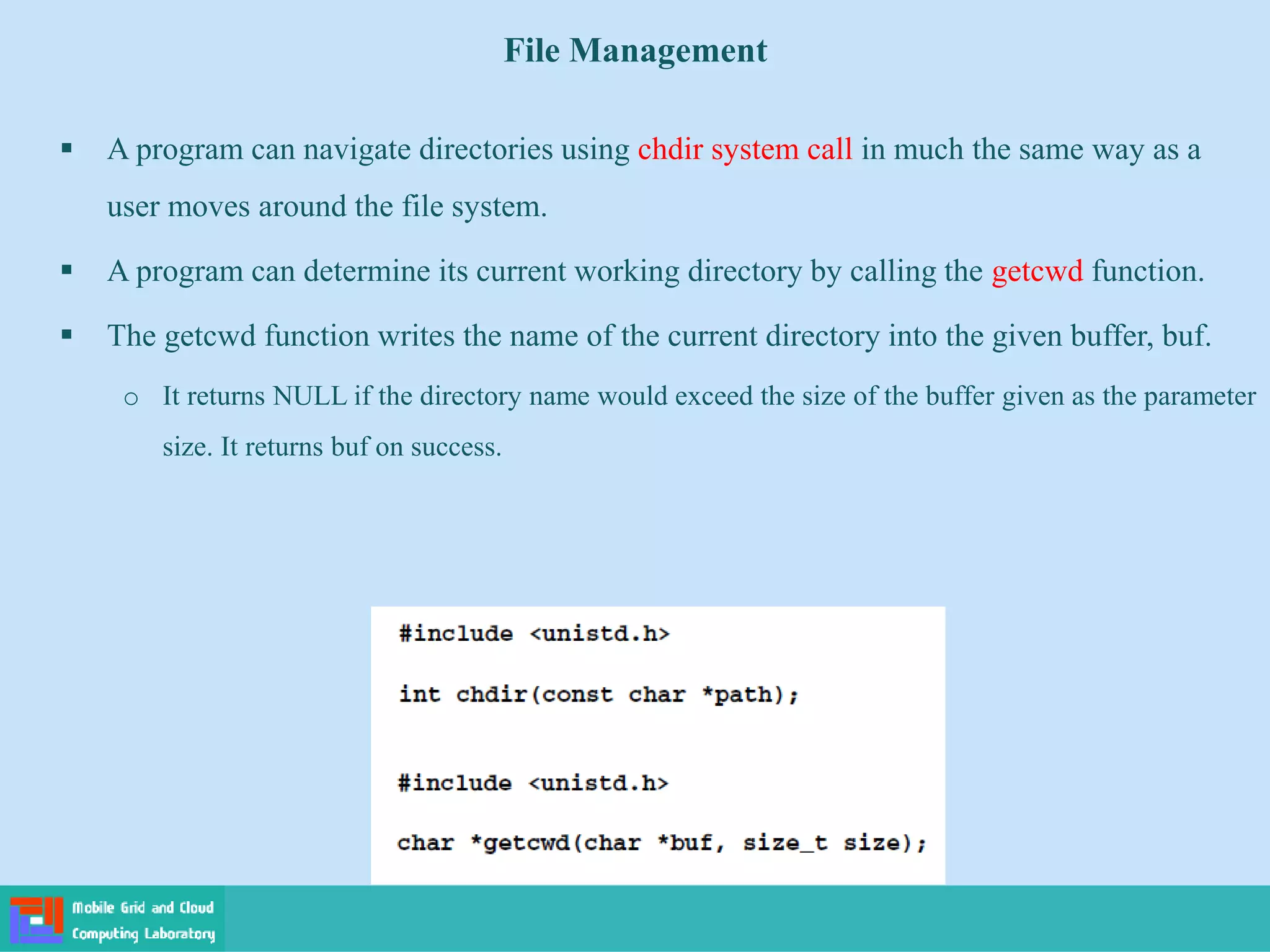 File Management
 A program can navigate directories using chdir system call in much the same way as a
user moves around the file system.
 A program can determine its current working directory by calling the getcwd function.
 The getcwd function writes the name of the current directory into the given buffer, buf.
o It returns NULL if the directory name would exceed the size of the buffer given as the parameter
size. It returns buf on success.
 