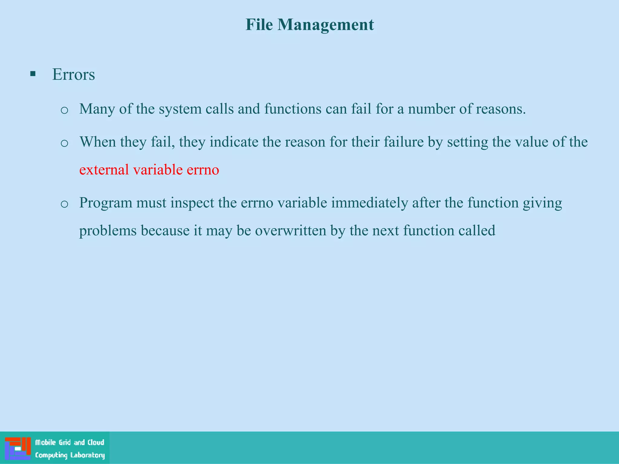 File Management
 Errors
o Many of the system calls and functions can fail for a number of reasons.
o When they fail, they indicate the reason for their failure by setting the value of the
external variable errno
o Program must inspect the errno variable immediately after the function giving
problems because it may be overwritten by the next function called
 