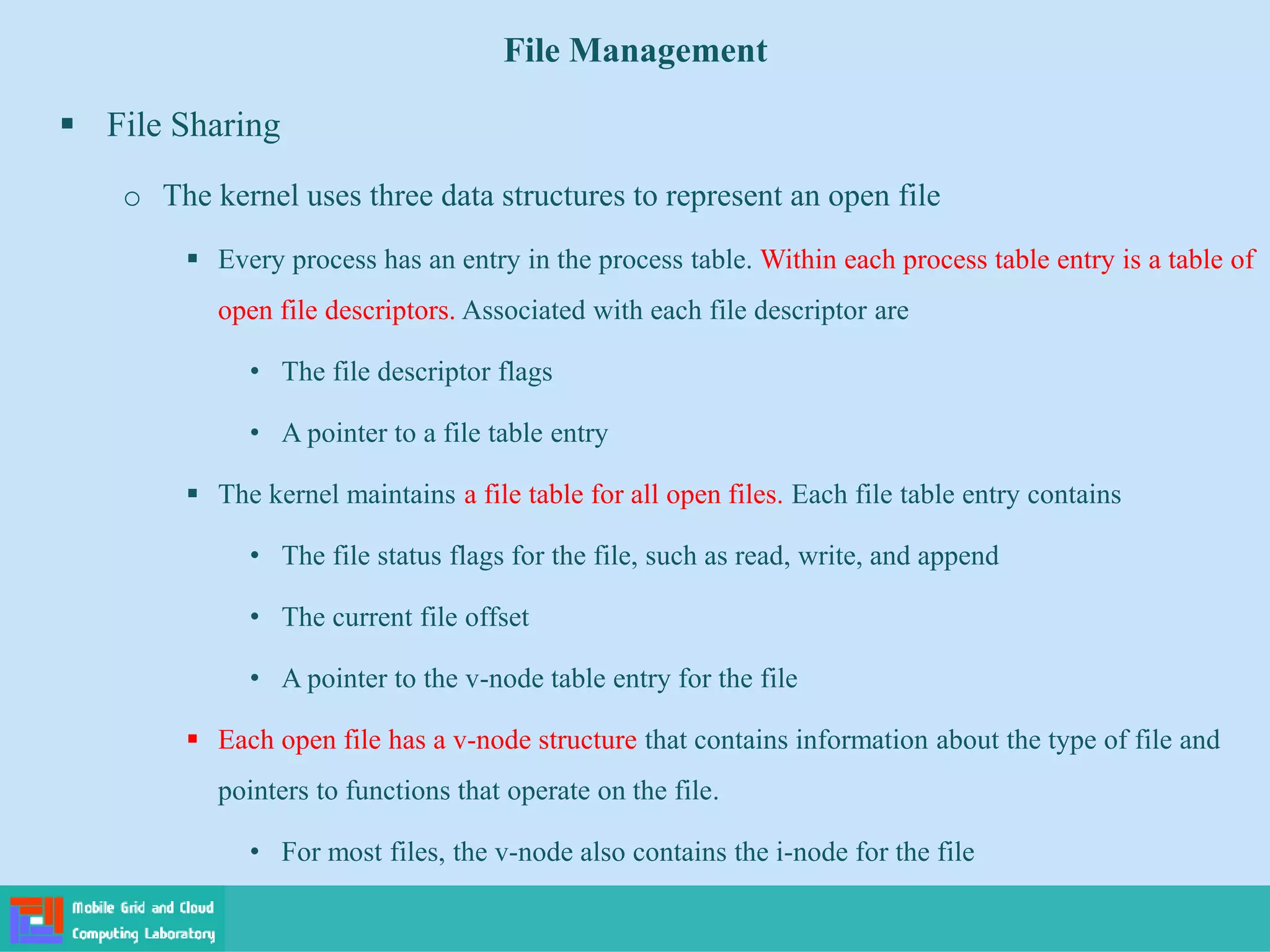 File Management
 File Sharing
o The kernel uses three data structures to represent an open file
 Every process has an entry in the process table. Within each process table entry is a table of
open file descriptors. Associated with each file descriptor are
• The file descriptor flags
• A pointer to a file table entry
 The kernel maintains a file table for all open files. Each file table entry contains
• The file status flags for the file, such as read, write, and append
• The current file offset
• A pointer to the v-node table entry for the file
 Each open file has a v-node structure that contains information about the type of file and
pointers to functions that operate on the file.
• For most files, the v-node also contains the i-node for the file
 
