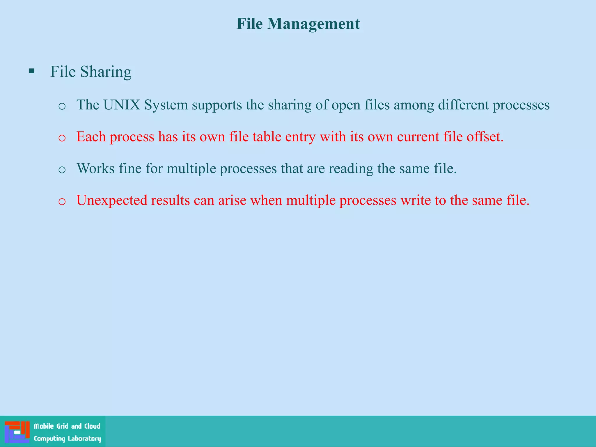 File Management
 File Sharing
o The UNIX System supports the sharing of open files among different processes
o Each process has its own file table entry with its own current file offset.
o Works fine for multiple processes that are reading the same file.
o Unexpected results can arise when multiple processes write to the same file.
 