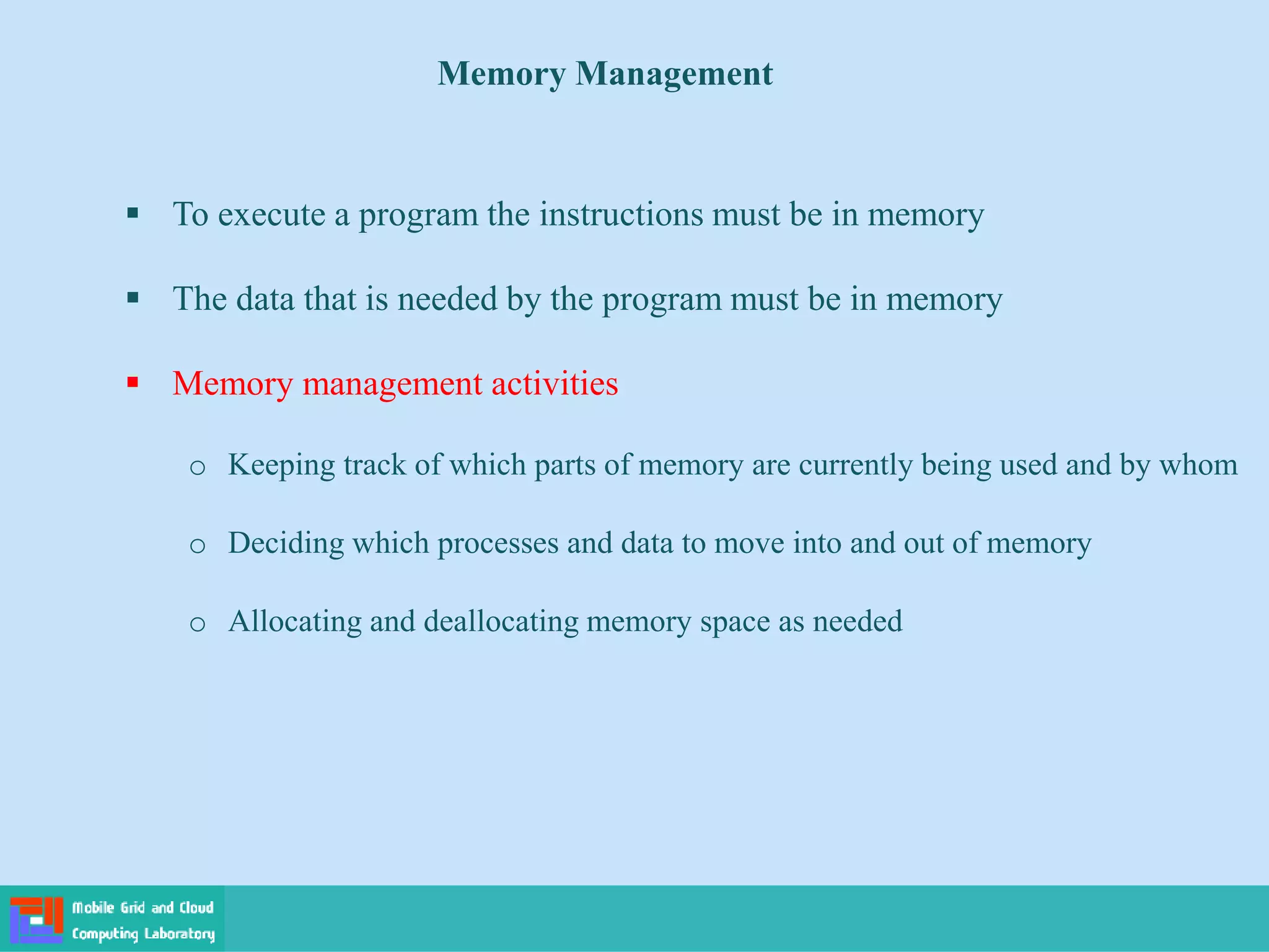 Memory Management
 To execute a program the instructions must be in memory
 The data that is needed by the program must be in memory
 Memory management activities
o Keeping track of which parts of memory are currently being used and by whom
o Deciding which processes and data to move into and out of memory
o Allocating and deallocating memory space as needed
 