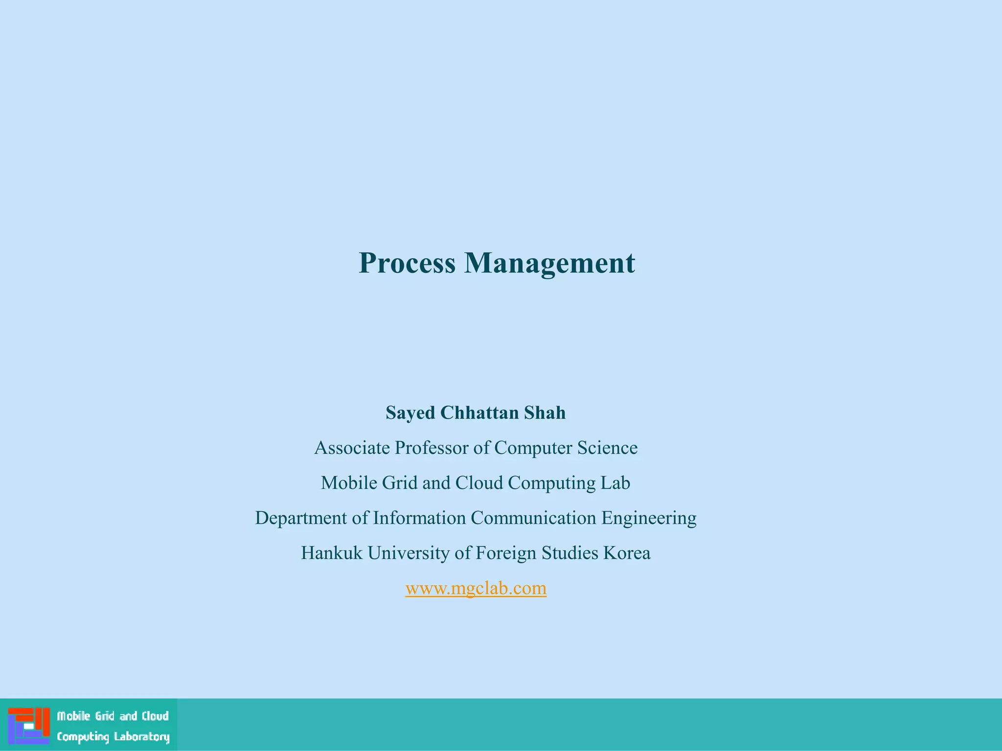 Process Management
Sayed Chhattan Shah
Associate Professor of Computer Science
Mobile Grid and Cloud Computing Lab
Department of Information Communication Engineering
Hankuk University of Foreign Studies Korea
www.mgclab.com
 