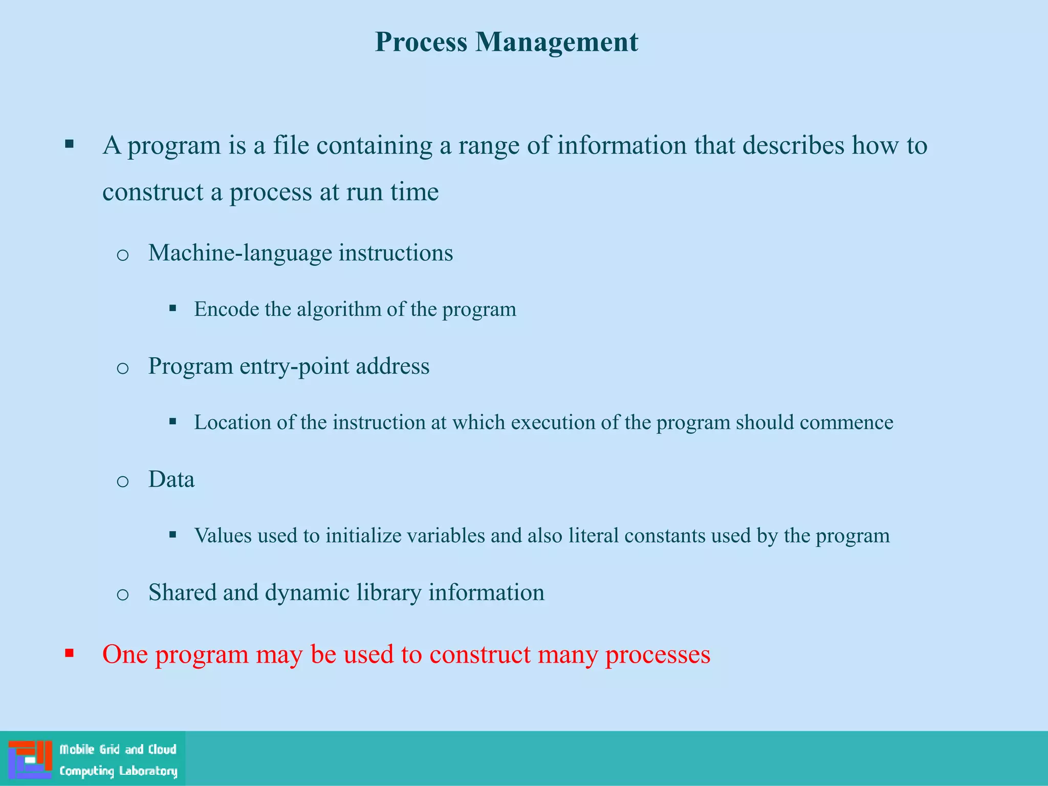  A program is a file containing a range of information that describes how to
construct a process at run time
o Machine-language instructions
 Encode the algorithm of the program
o Program entry-point address
 Location of the instruction at which execution of the program should commence
o Data
 Values used to initialize variables and also literal constants used by the program
o Shared and dynamic library information
 One program may be used to construct many processes
Process Management
 
