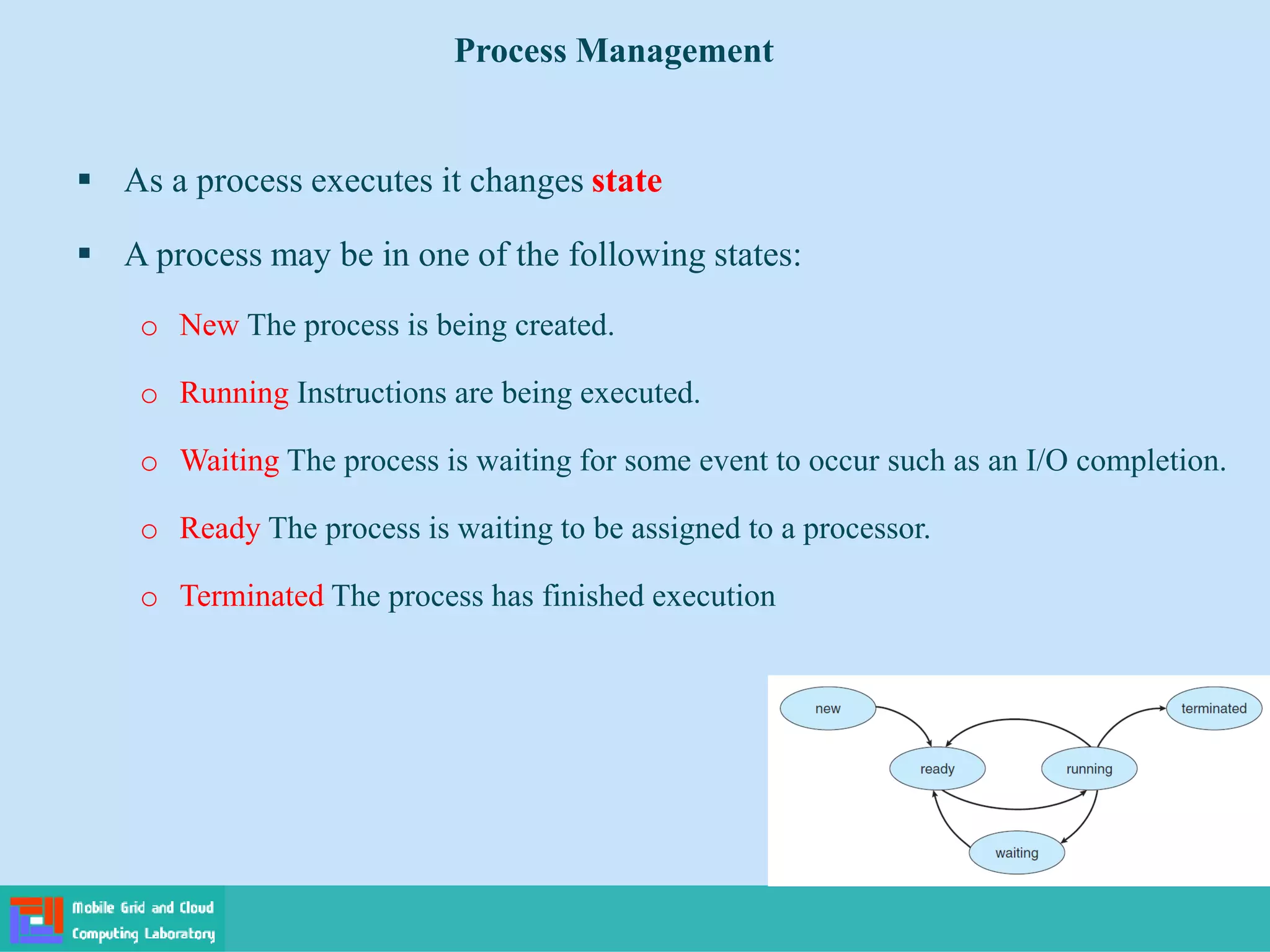 As a process executes it changes state
 A process may be in one of the following states:
o New The process is being created.
o Running Instructions are being executed.
o Waiting The process is waiting for some event to occur such as an I/O completion.
o Ready The process is waiting to be assigned to a processor.
o Terminated The process has finished execution
Process Management
 