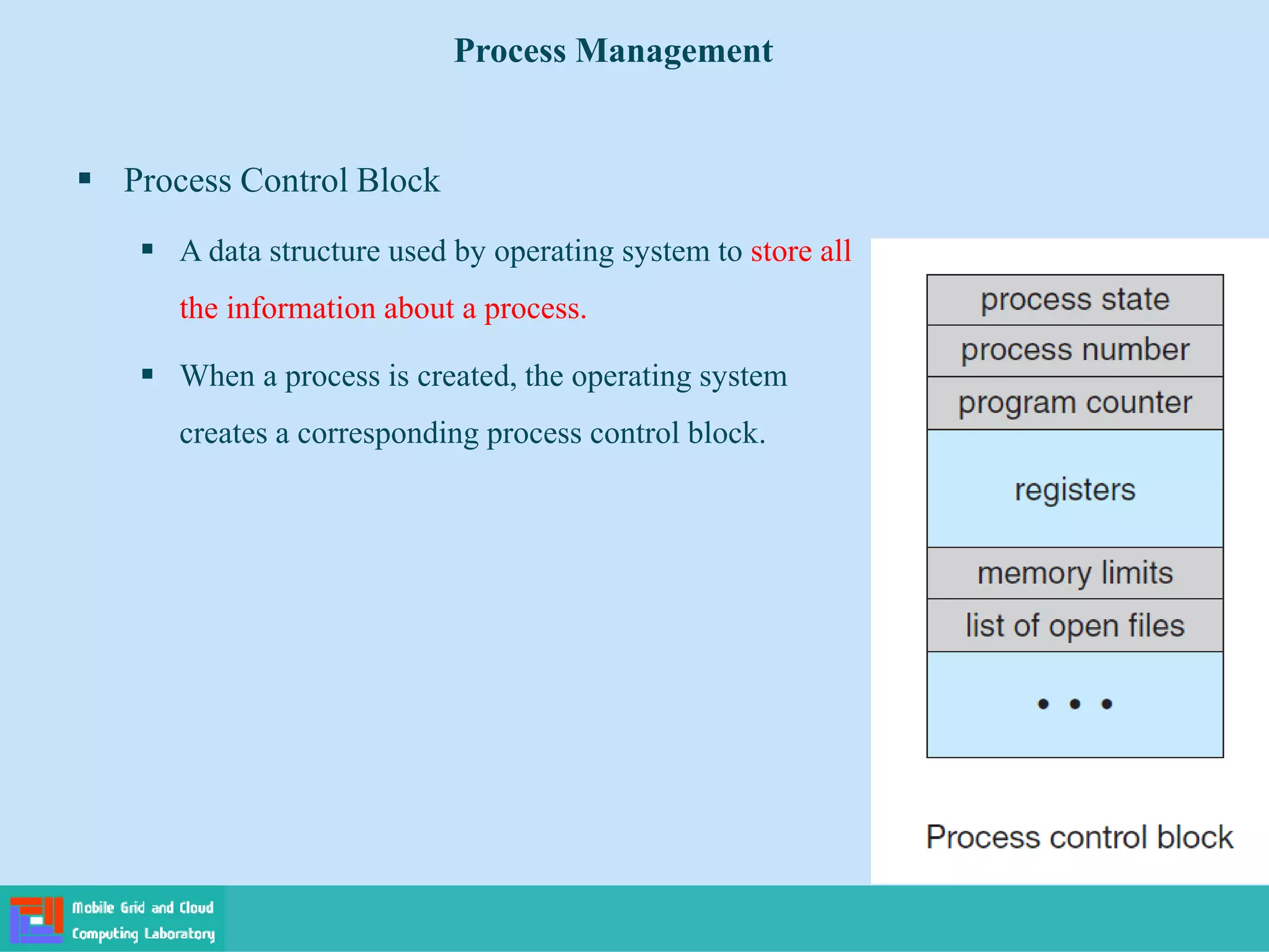 Process Control Block
 A data structure used by operating system to store all
the information about a process.
 When a process is created, the operating system
creates a corresponding process control block.
Process Management
 