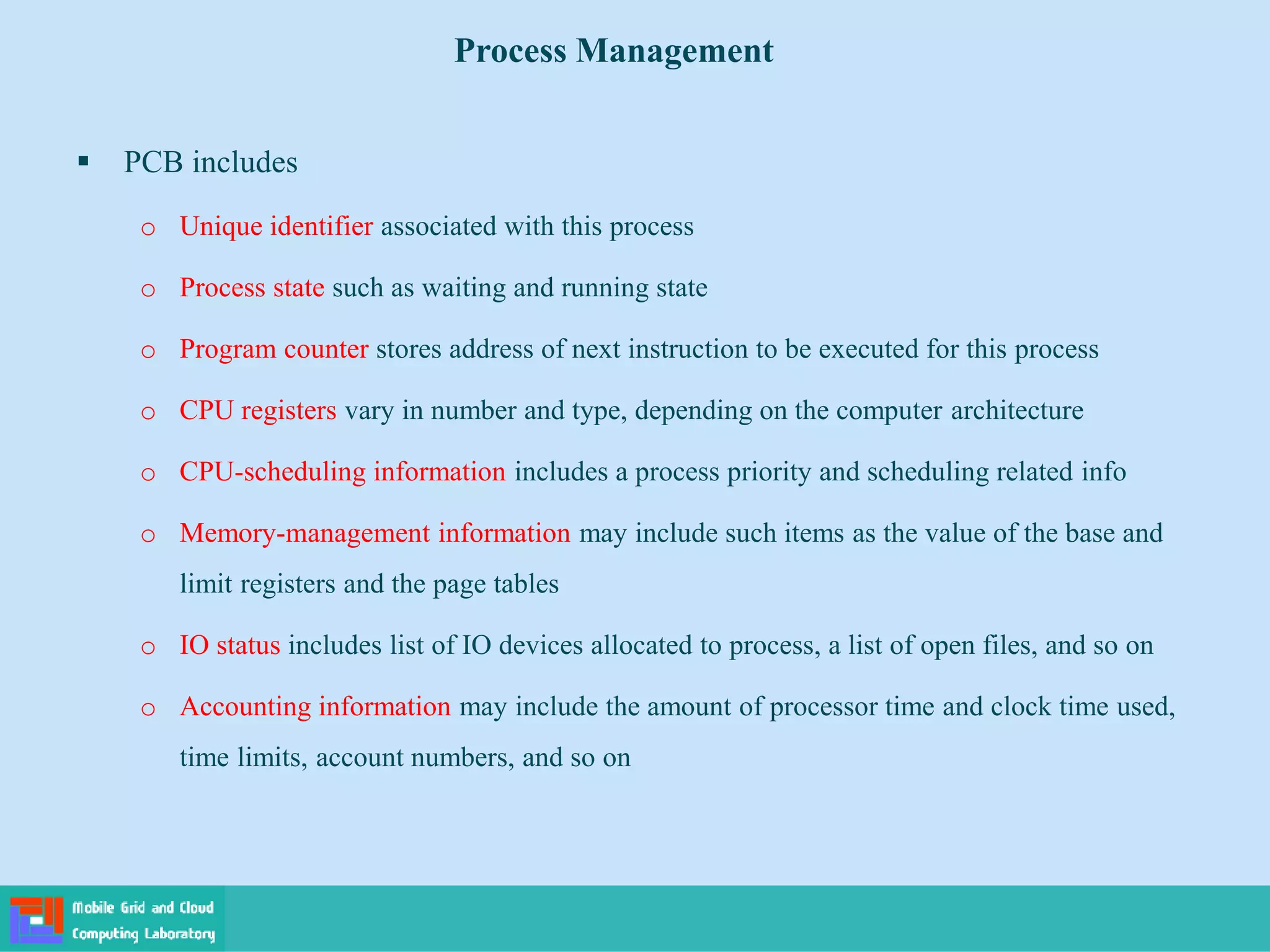  PCB includes
o Unique identifier associated with this process
o Process state such as waiting and running state
o Program counter stores address of next instruction to be executed for this process
o CPU registers vary in number and type, depending on the computer architecture
o CPU-scheduling information includes a process priority and scheduling related info
o Memory-management information may include such items as the value of the base and
limit registers and the page tables
o IO status includes list of IO devices allocated to process, a list of open files, and so on
o Accounting information may include the amount of processor time and clock time used,
time limits, account numbers, and so on
Process Management
 