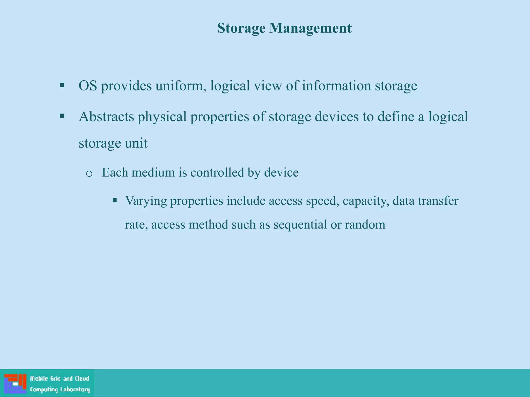Storage Management
 OS provides uniform, logical view of information storage
 Abstracts physical properties of storage devices to define a logical
storage unit
o Each medium is controlled by device
 Varying properties include access speed, capacity, data transfer
rate, access method such as sequential or random
 