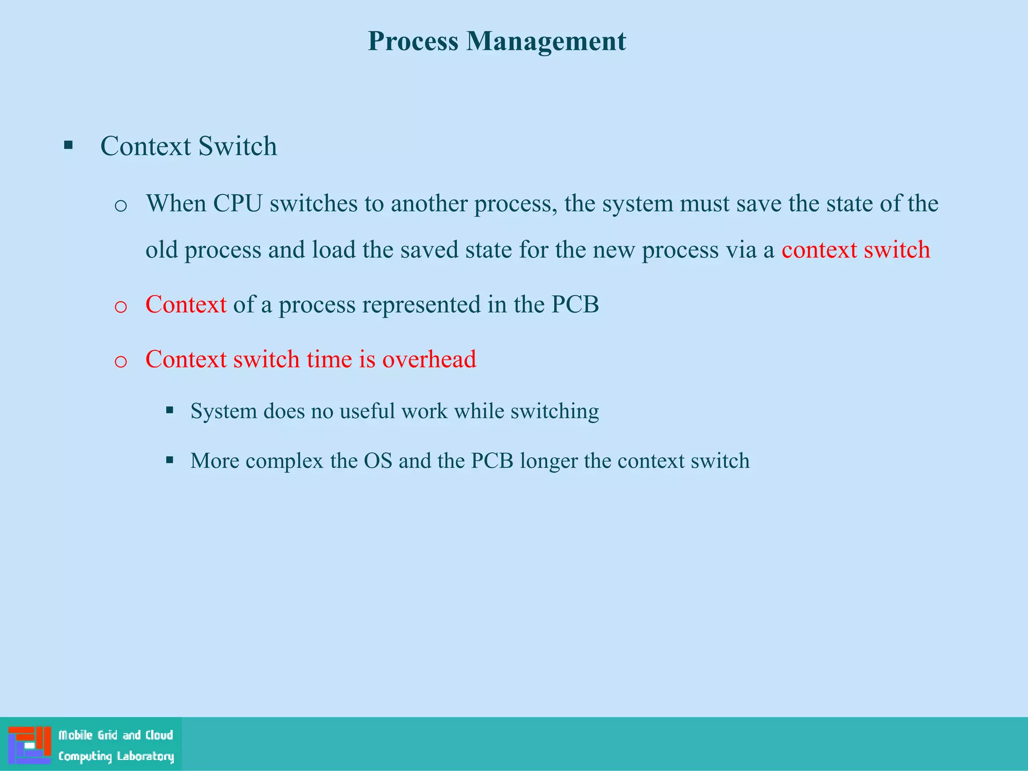  Context Switch
o When CPU switches to another process, the system must save the state of the
old process and load the saved state for the new process via a context switch
o Context of a process represented in the PCB
o Context switch time is overhead
 System does no useful work while switching
 More complex the OS and the PCB longer the context switch
Process Management
 
