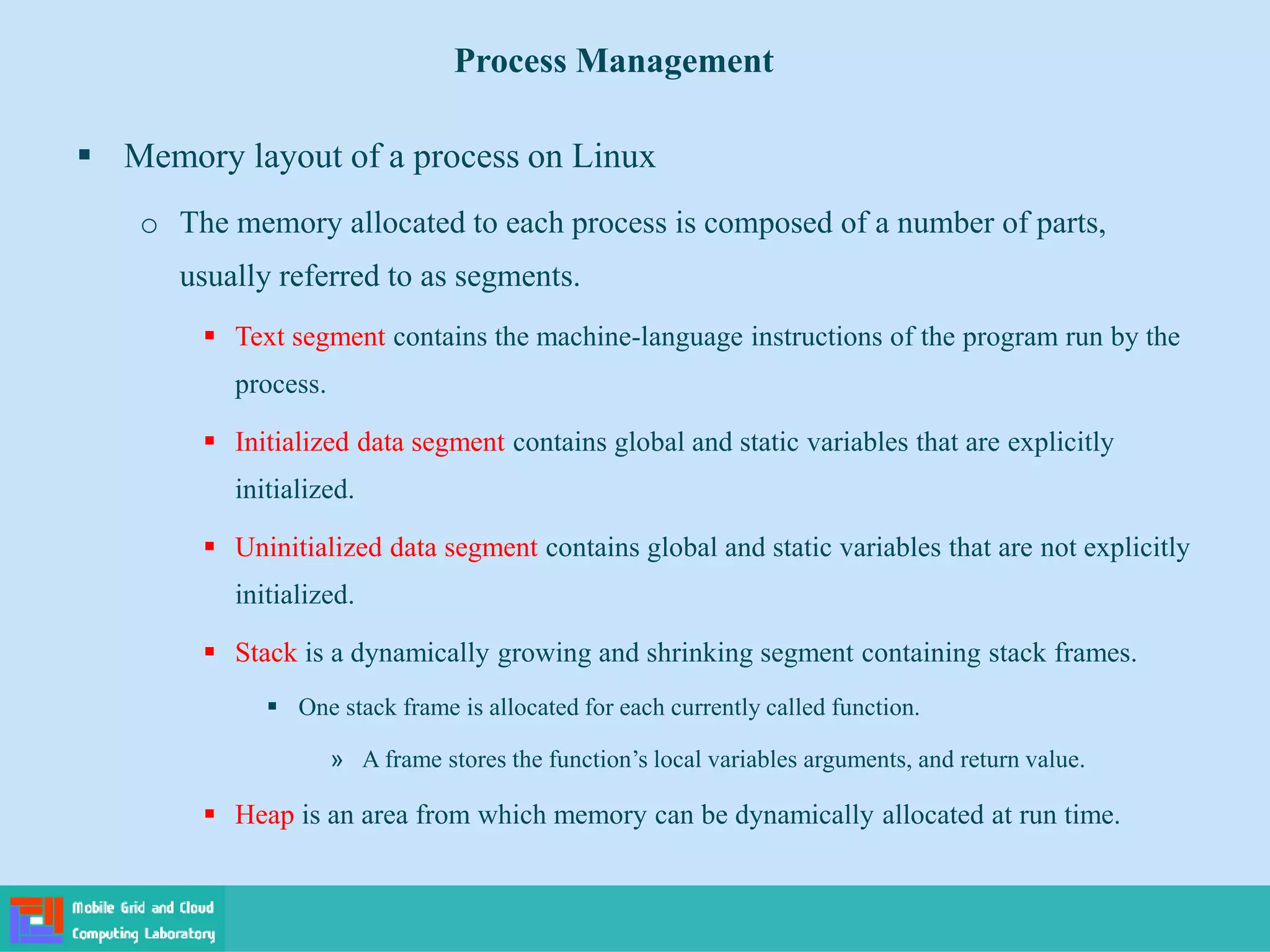  Memory layout of a process on Linux
o The memory allocated to each process is composed of a number of parts,
usually referred to as segments.
 Text segment contains the machine-language instructions of the program run by the
process.
 Initialized data segment contains global and static variables that are explicitly
initialized.
 Uninitialized data segment contains global and static variables that are not explicitly
initialized.
 Stack is a dynamically growing and shrinking segment containing stack frames.
 One stack frame is allocated for each currently called function.
» A frame stores the function’s local variables arguments, and return value.
 Heap is an area from which memory can be dynamically allocated at run time.
Process Management
 