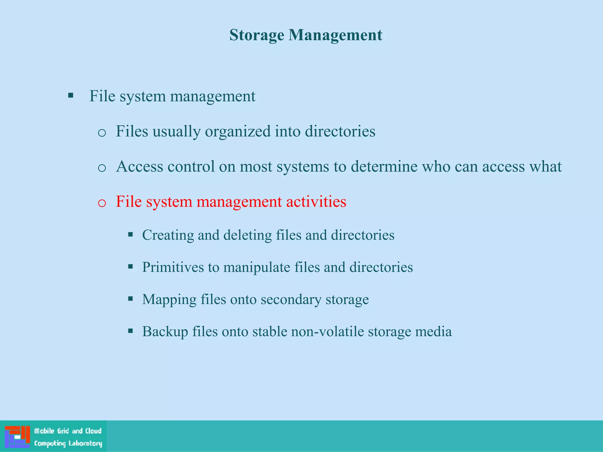 Storage Management
 File system management
o Files usually organized into directories
o Access control on most systems to determine who can access what
o File system management activities
 Creating and deleting files and directories
 Primitives to manipulate files and directories
 Mapping files onto secondary storage
 Backup files onto stable non-volatile storage media
 