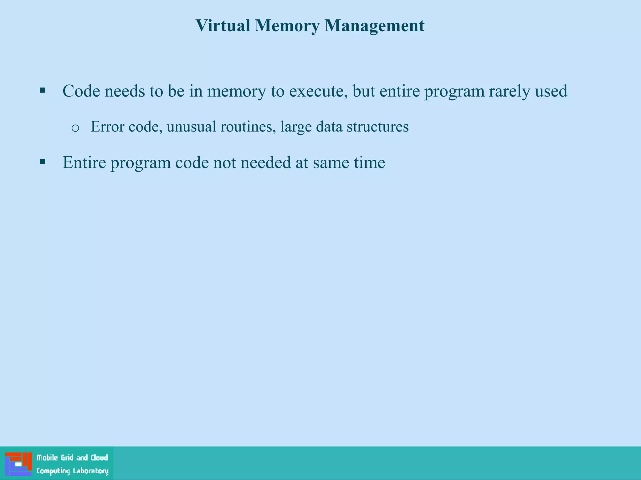  Code needs to be in memory to execute, but entire program rarely used
o Error code, unusual routines, large data structures
 Entire program code not needed at same time
Virtual Memory Management
 