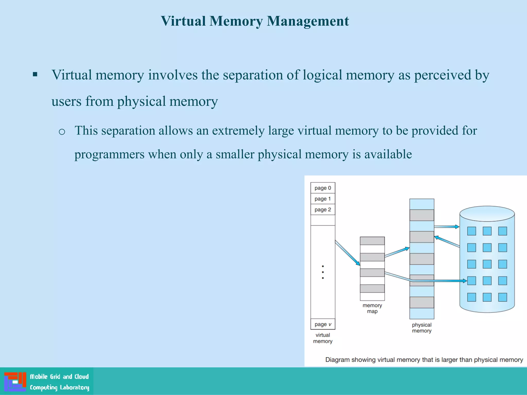  Virtual memory involves the separation of logical memory as perceived by
users from physical memory
o This separation allows an extremely large virtual memory to be provided for
programmers when only a smaller physical memory is available
Virtual Memory Management
 