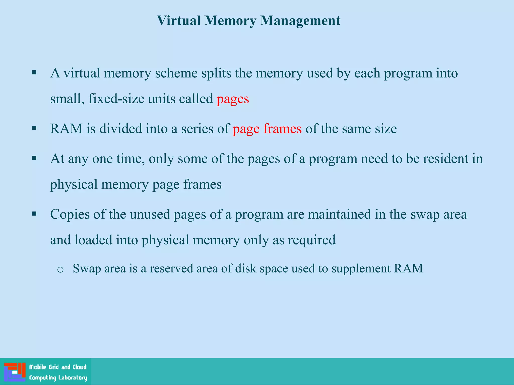  A virtual memory scheme splits the memory used by each program into
small, fixed-size units called pages
 RAM is divided into a series of page frames of the same size
 At any one time, only some of the pages of a program need to be resident in
physical memory page frames
 Copies of the unused pages of a program are maintained in the swap area
and loaded into physical memory only as required
o Swap area is a reserved area of disk space used to supplement RAM
Virtual Memory Management
 