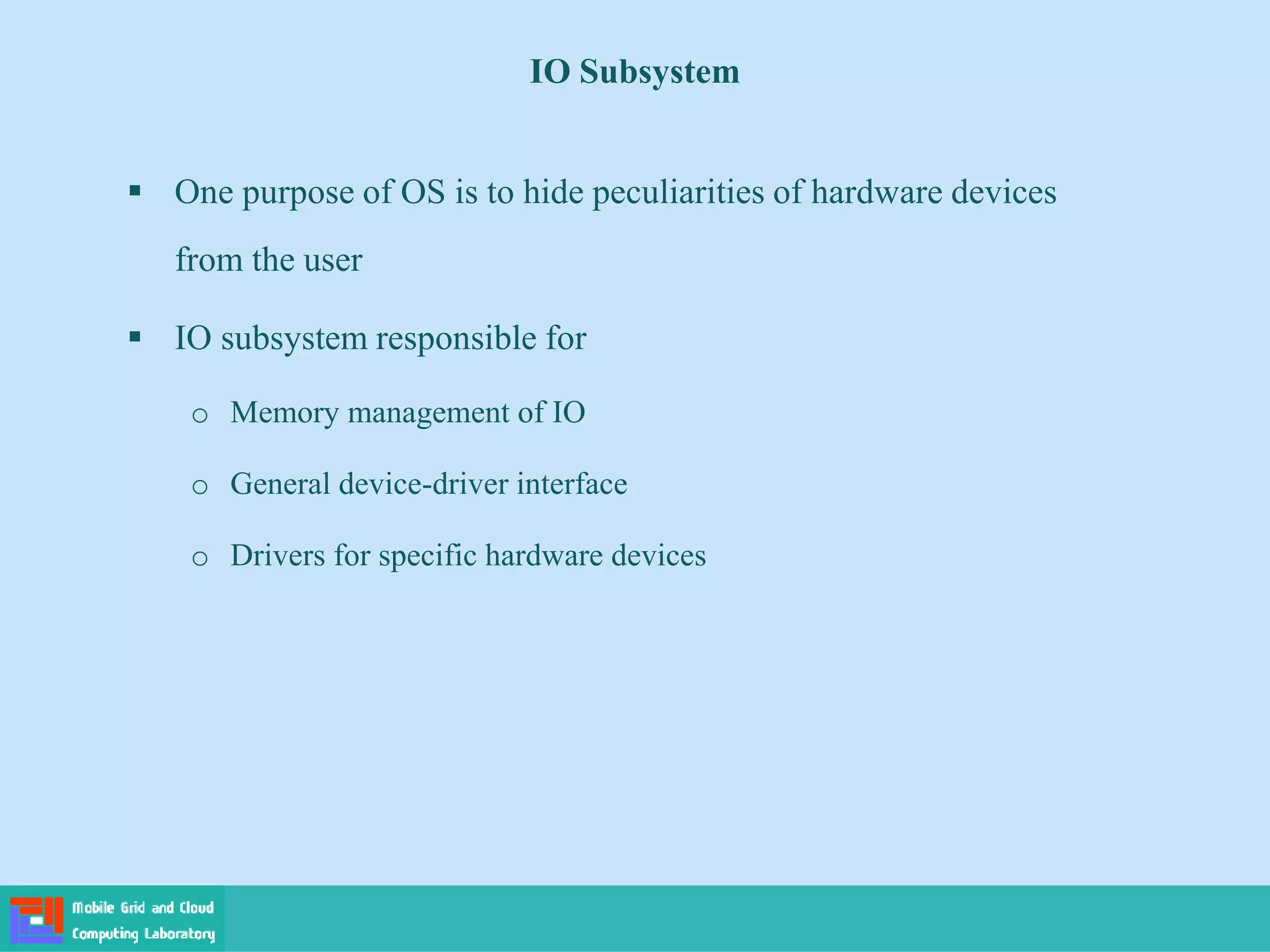 IO Subsystem
 One purpose of OS is to hide peculiarities of hardware devices
from the user
 IO subsystem responsible for
o Memory management of IO
o General device-driver interface
o Drivers for specific hardware devices
 