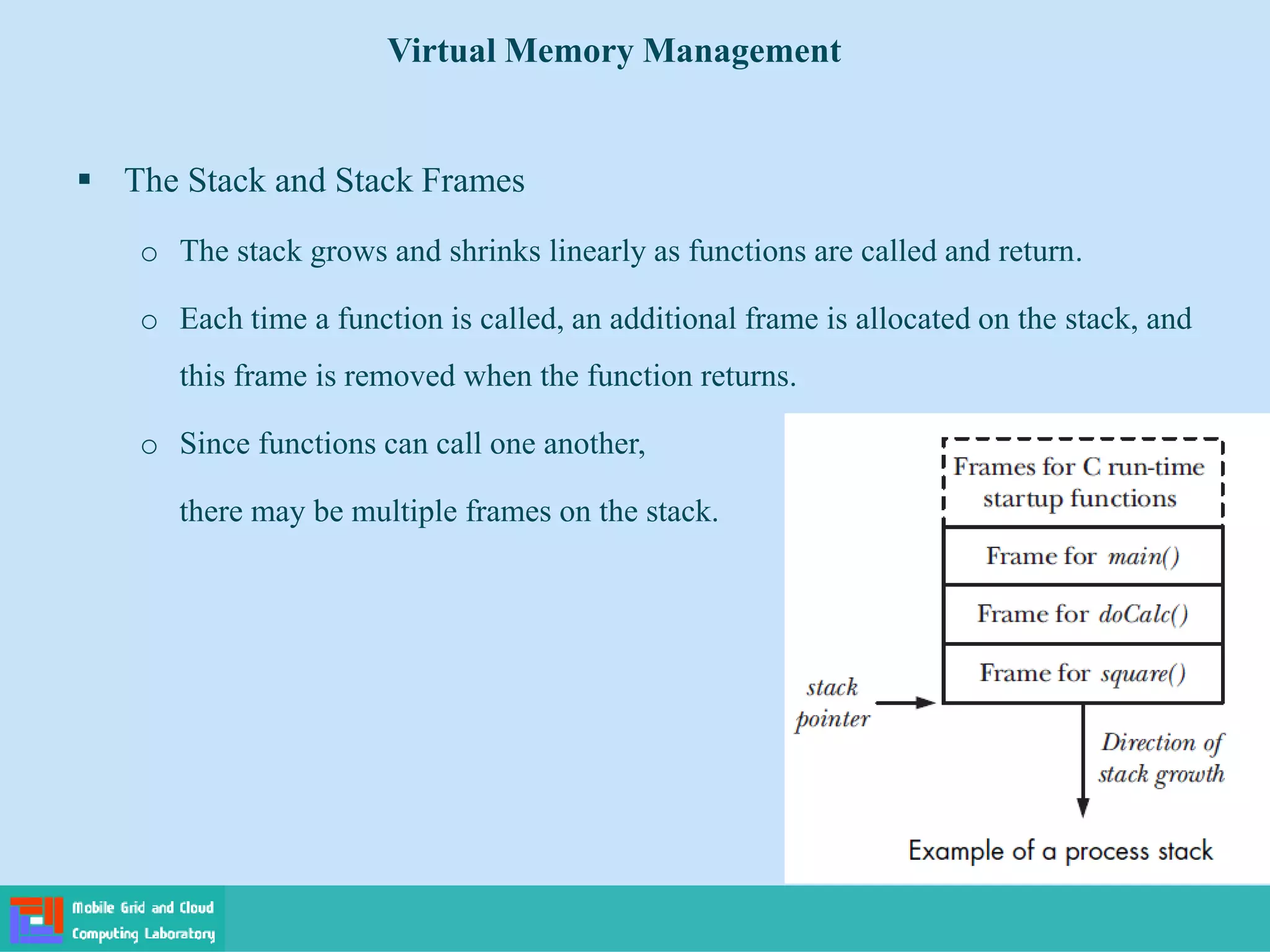  The Stack and Stack Frames
o The stack grows and shrinks linearly as functions are called and return.
o Each time a function is called, an additional frame is allocated on the stack, and
this frame is removed when the function returns.
o Since functions can call one another,
there may be multiple frames on the stack.
Virtual Memory Management
 