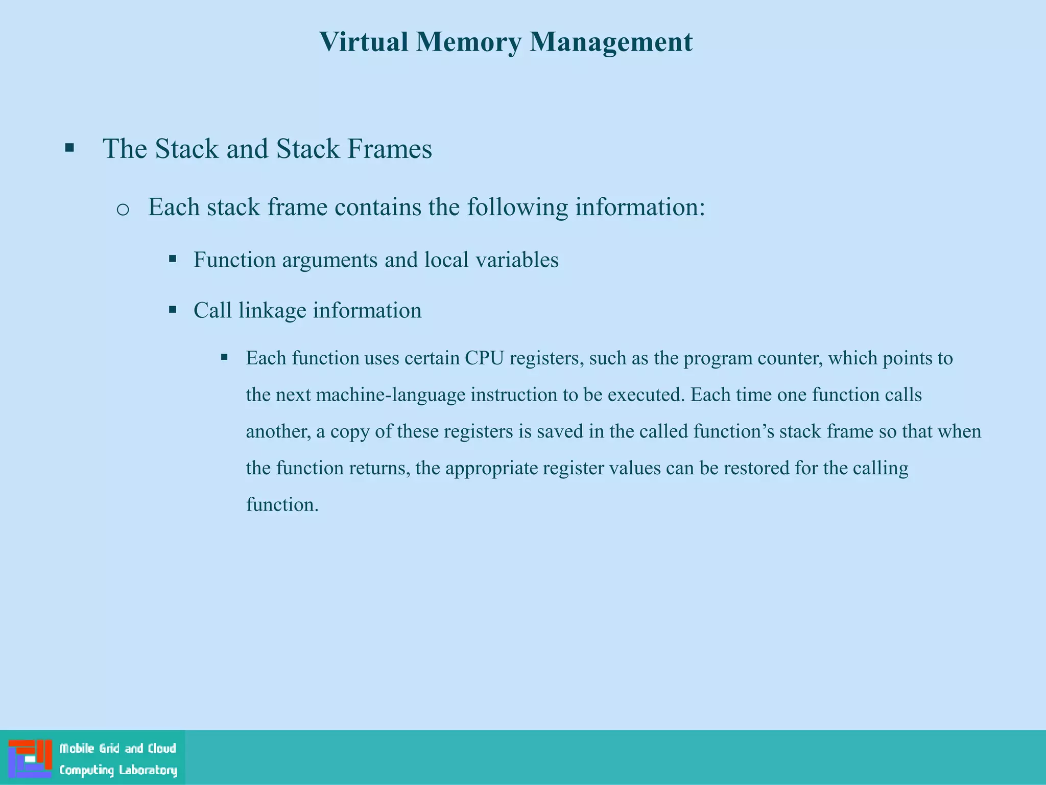  The Stack and Stack Frames
o Each stack frame contains the following information:
 Function arguments and local variables
 Call linkage information
 Each function uses certain CPU registers, such as the program counter, which points to
the next machine-language instruction to be executed. Each time one function calls
another, a copy of these registers is saved in the called function’s stack frame so that when
the function returns, the appropriate register values can be restored for the calling
function.
Virtual Memory Management
 
