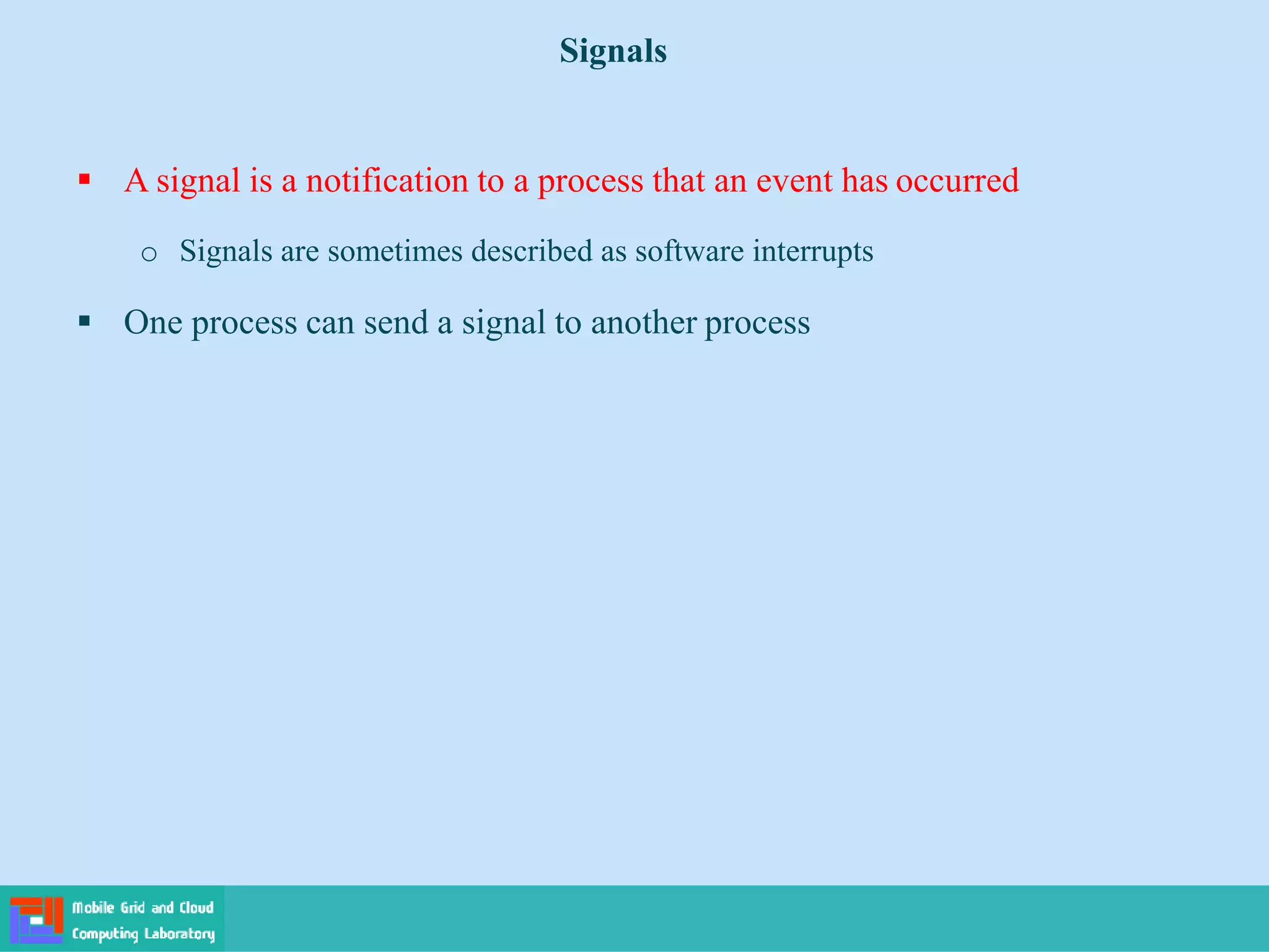  A signal is a notification to a process that an event has occurred
o Signals are sometimes described as software interrupts
 One process can send a signal to another process
Signals
 