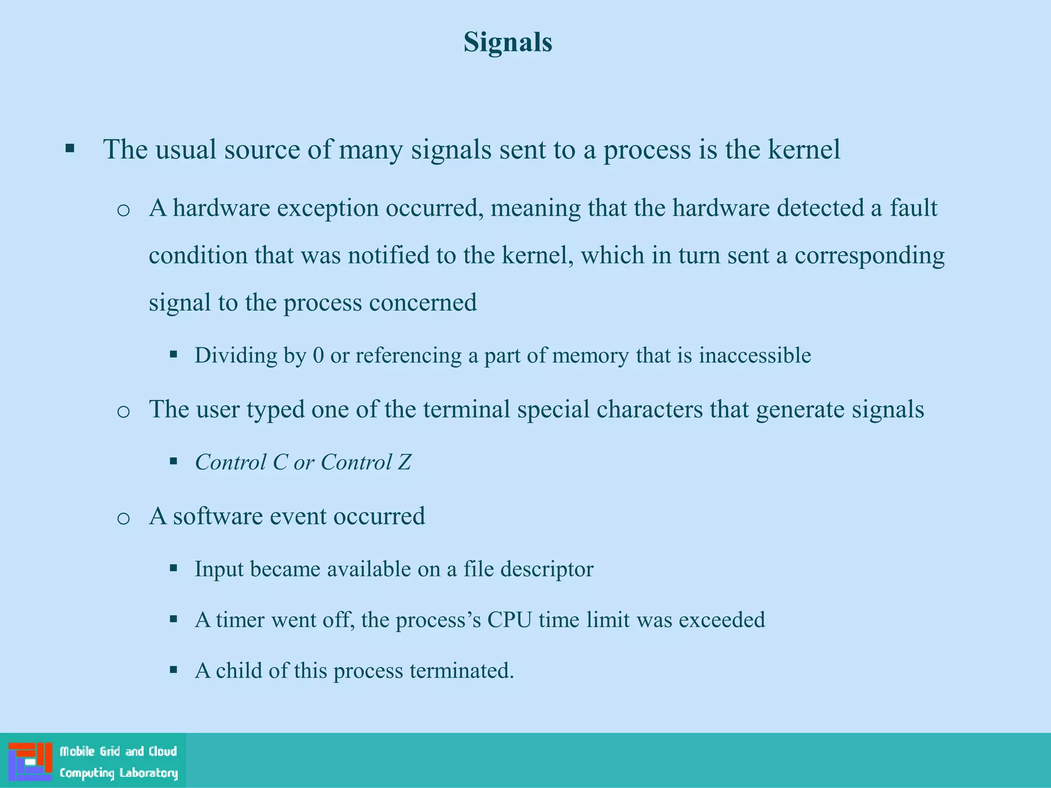  The usual source of many signals sent to a process is the kernel
o A hardware exception occurred, meaning that the hardware detected a fault
condition that was notified to the kernel, which in turn sent a corresponding
signal to the process concerned
 Dividing by 0 or referencing a part of memory that is inaccessible
o The user typed one of the terminal special characters that generate signals
 Control C or Control Z
o A software event occurred
 Input became available on a file descriptor
 A timer went off, the process’s CPU time limit was exceeded
 A child of this process terminated.
Signals
 