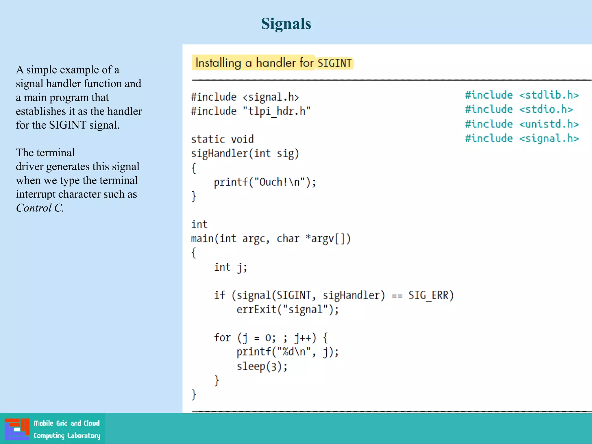 Signals
A simple example of a
signal handler function and
a main program that
establishes it as the handler
for the SIGINT signal.
The terminal
driver generates this signal
when we type the terminal
interrupt character such as
Control C.
 