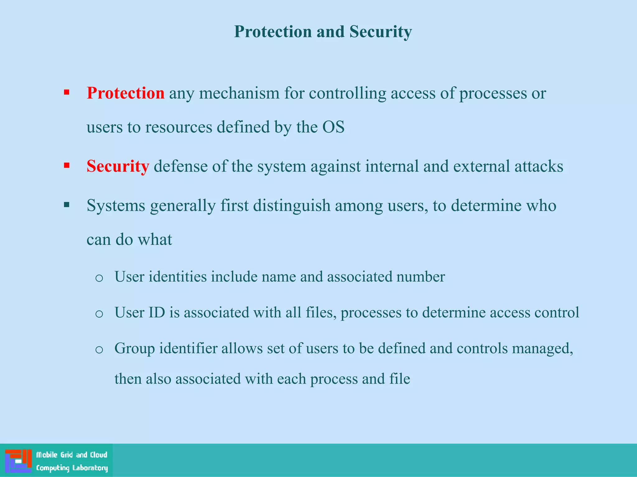Protection and Security
 Protection any mechanism for controlling access of processes or
users to resources defined by the OS
 Security defense of the system against internal and external attacks
 Systems generally first distinguish among users, to determine who
can do what
o User identities include name and associated number
o User ID is associated with all files, processes to determine access control
o Group identifier allows set of users to be defined and controls managed,
then also associated with each process and file
 