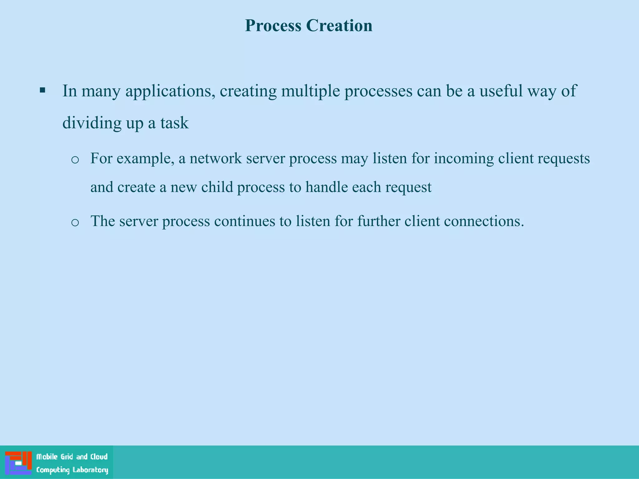  In many applications, creating multiple processes can be a useful way of
dividing up a task
o For example, a network server process may listen for incoming client requests
and create a new child process to handle each request
o The server process continues to listen for further client connections.
Process Creation
 