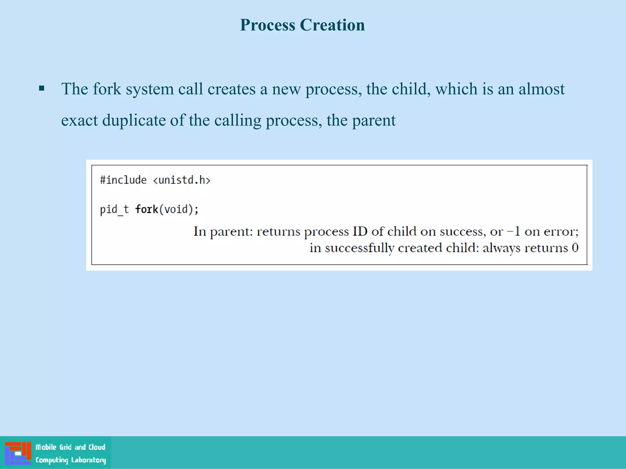  The fork system call creates a new process, the child, which is an almost
exact duplicate of the calling process, the parent
Process Creation
 