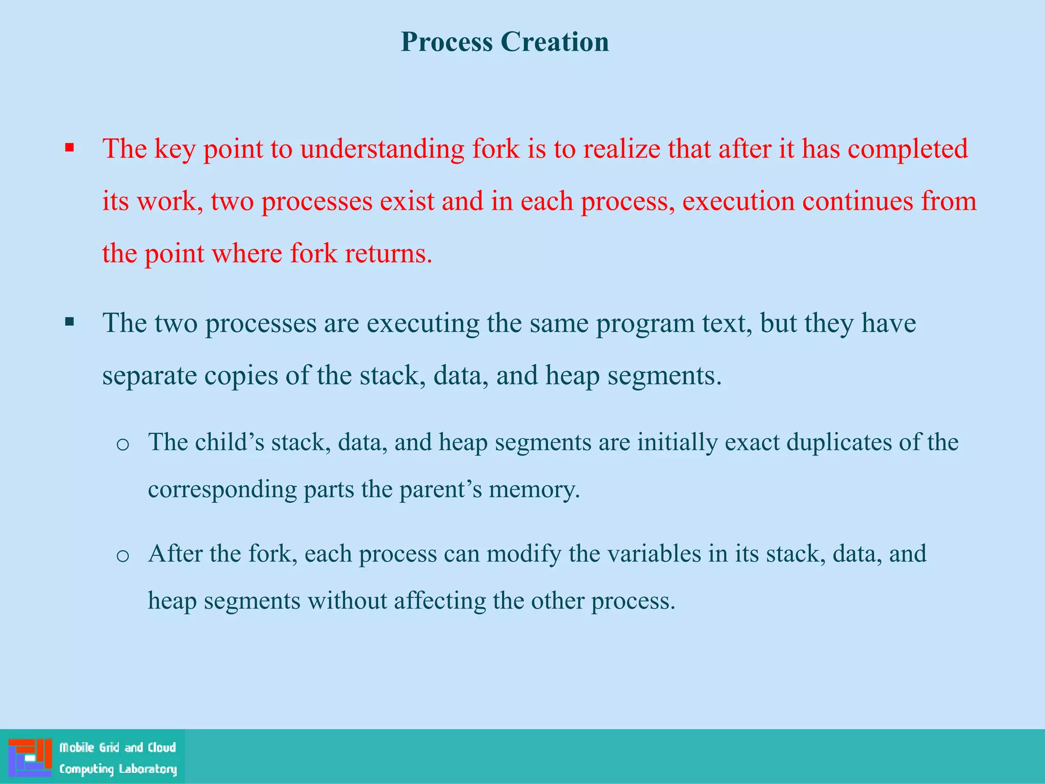  The key point to understanding fork is to realize that after it has completed
its work, two processes exist and in each process, execution continues from
the point where fork returns.
 The two processes are executing the same program text, but they have
separate copies of the stack, data, and heap segments.
o The child’s stack, data, and heap segments are initially exact duplicates of the
corresponding parts the parent’s memory.
o After the fork, each process can modify the variables in its stack, data, and
heap segments without affecting the other process.
Process Creation
 