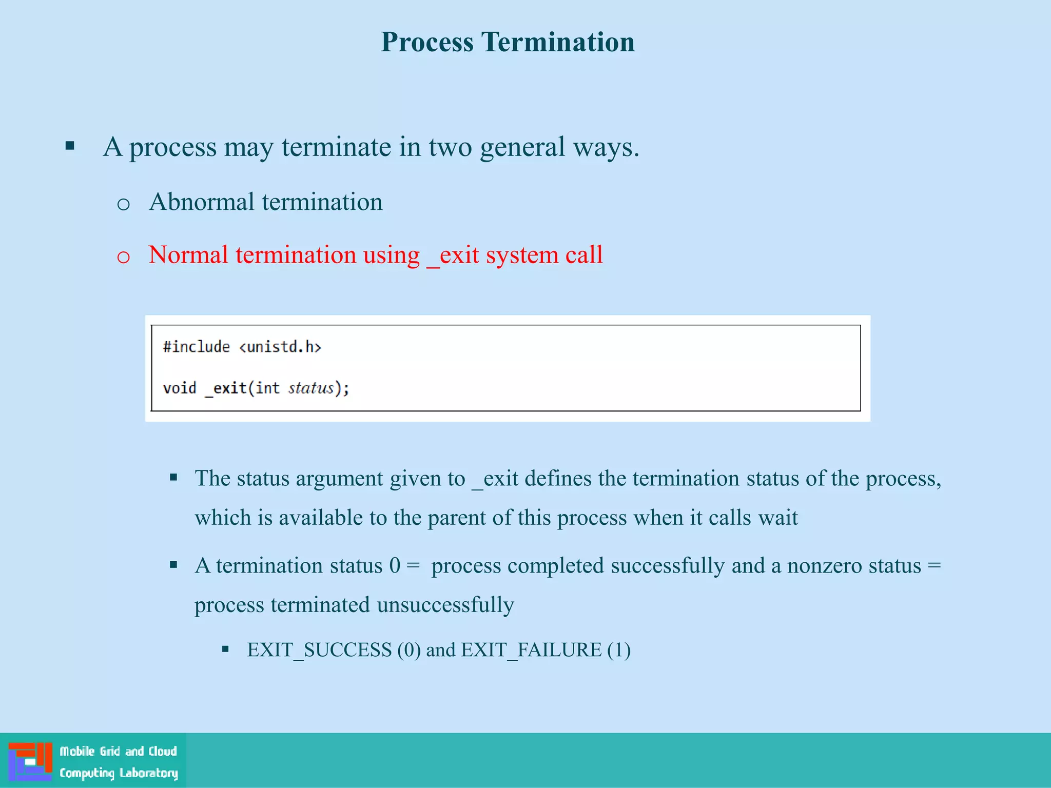  A process may terminate in two general ways.
o Abnormal termination
o Normal termination using _exit system call
 The status argument given to _exit defines the termination status of the process,
which is available to the parent of this process when it calls wait
 A termination status 0 = process completed successfully and a nonzero status =
process terminated unsuccessfully
 EXIT_SUCCESS (0) and EXIT_FAILURE (1)
Process Termination
 