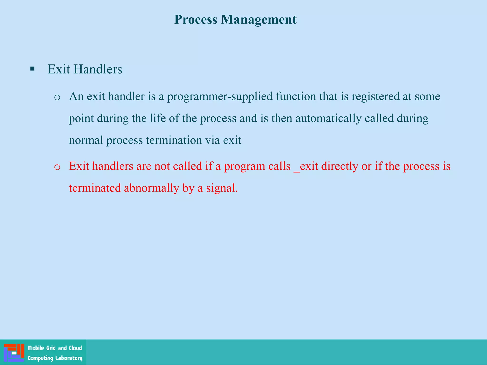  Exit Handlers
o An exit handler is a programmer-supplied function that is registered at some
point during the life of the process and is then automatically called during
normal process termination via exit
o Exit handlers are not called if a program calls _exit directly or if the process is
terminated abnormally by a signal.
Process Management
 