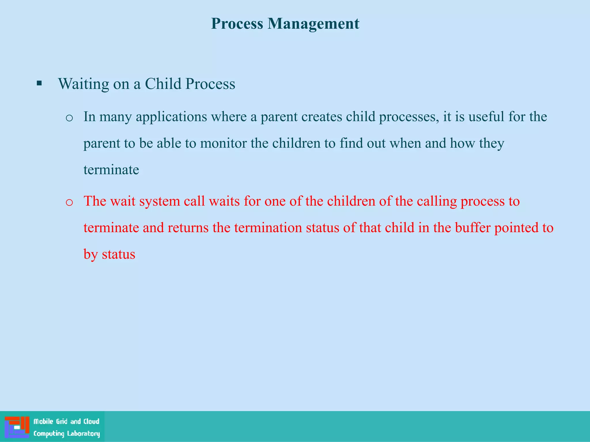  Waiting on a Child Process
o In many applications where a parent creates child processes, it is useful for the
parent to be able to monitor the children to find out when and how they
terminate
o The wait system call waits for one of the children of the calling process to
terminate and returns the termination status of that child in the buffer pointed to
by status
Process Management
 
