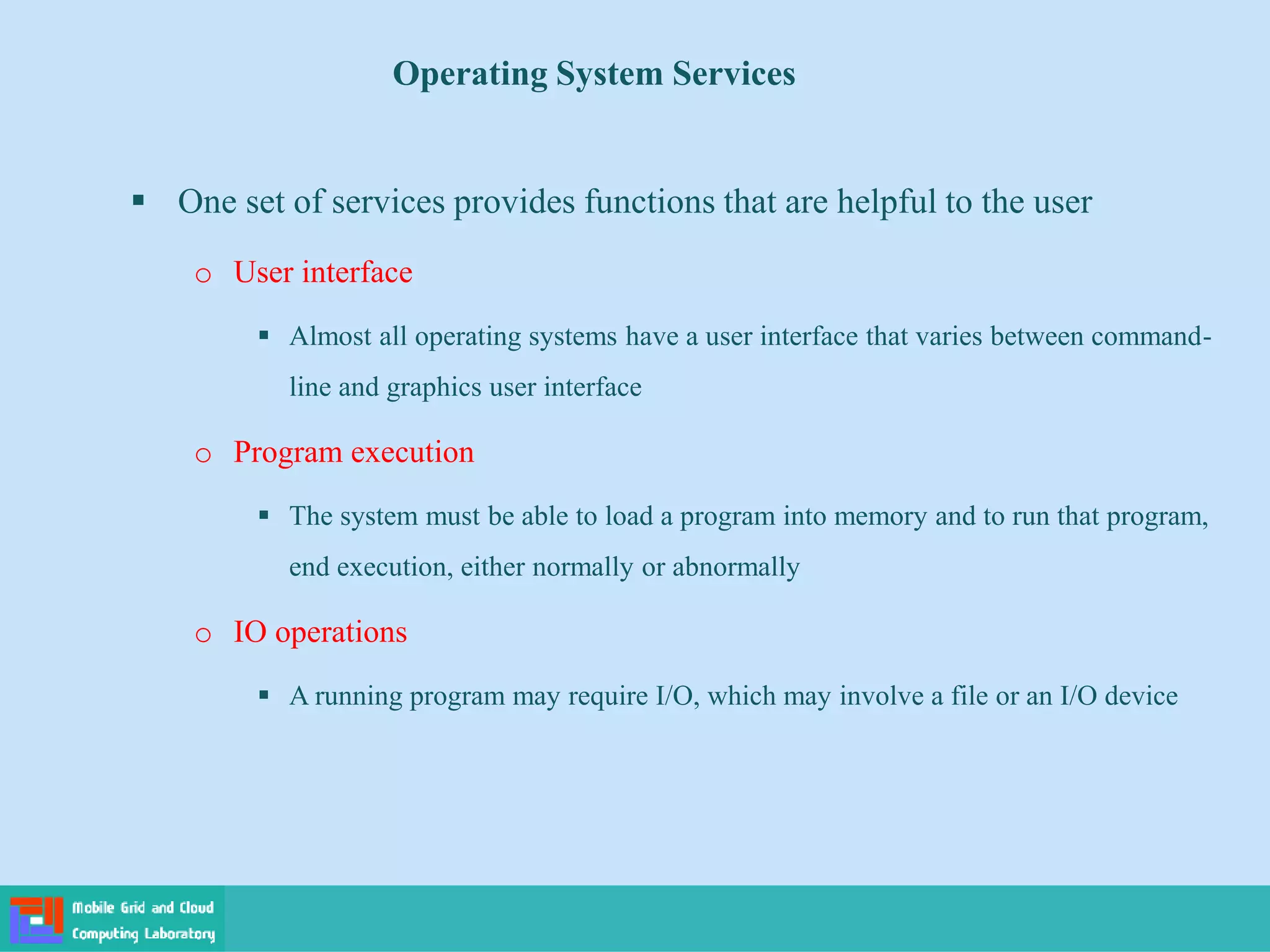 Operating System Services
 One set of services provides functions that are helpful to the user
o User interface
 Almost all operating systems have a user interface that varies between command-
line and graphics user interface
o Program execution
 The system must be able to load a program into memory and to run that program,
end execution, either normally or abnormally
o IO operations
 A running program may require I/O, which may involve a file or an I/O device
 