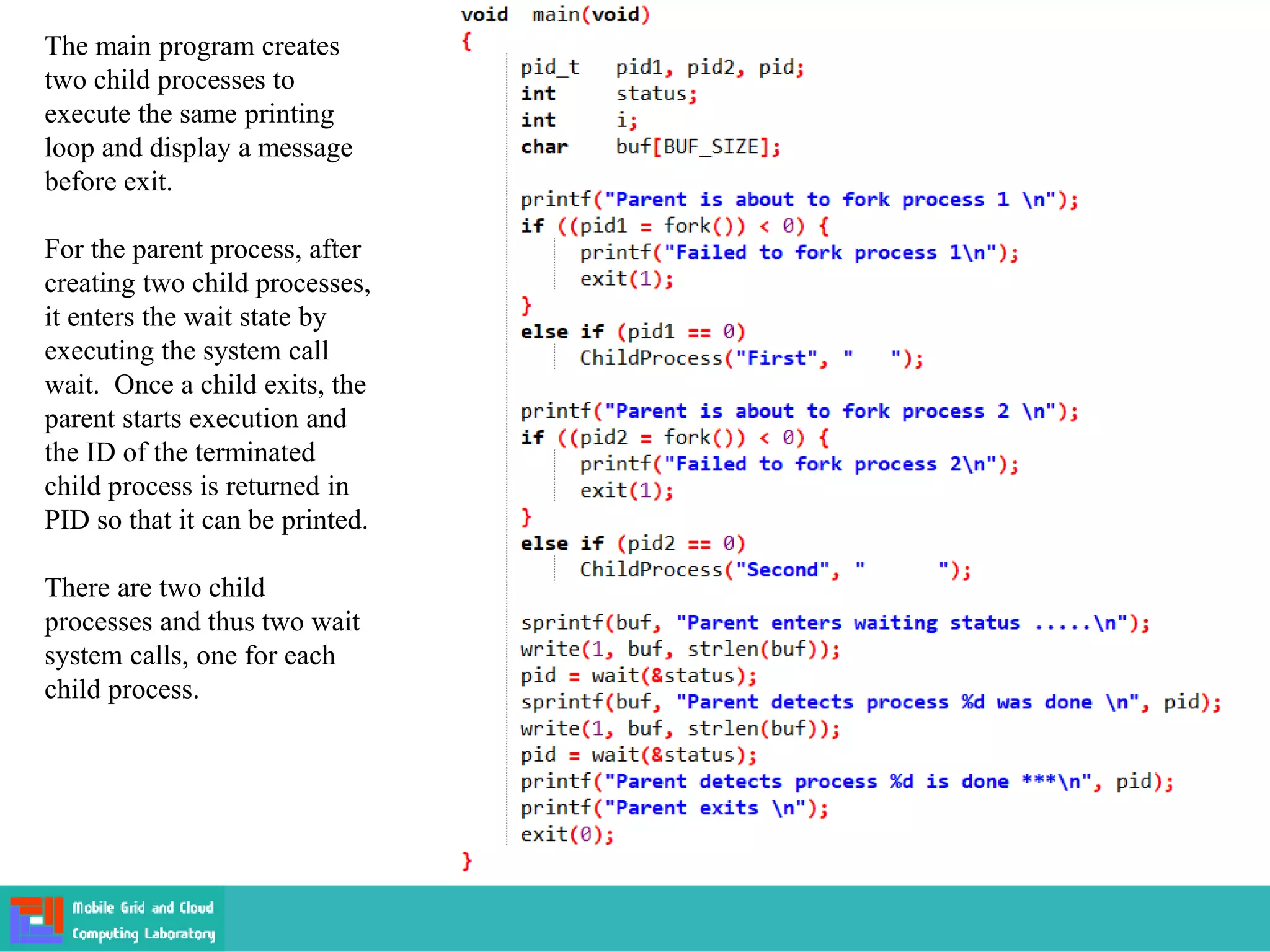 The main program creates
two child processes to
execute the same printing
loop and display a message
before exit.
For the parent process, after
creating two child processes,
it enters the wait state by
executing the system call
wait. Once a child exits, the
parent starts execution and
the ID of the terminated
child process is returned in
PID so that it can be printed.
There are two child
processes and thus two wait
system calls, one for each
child process.
 