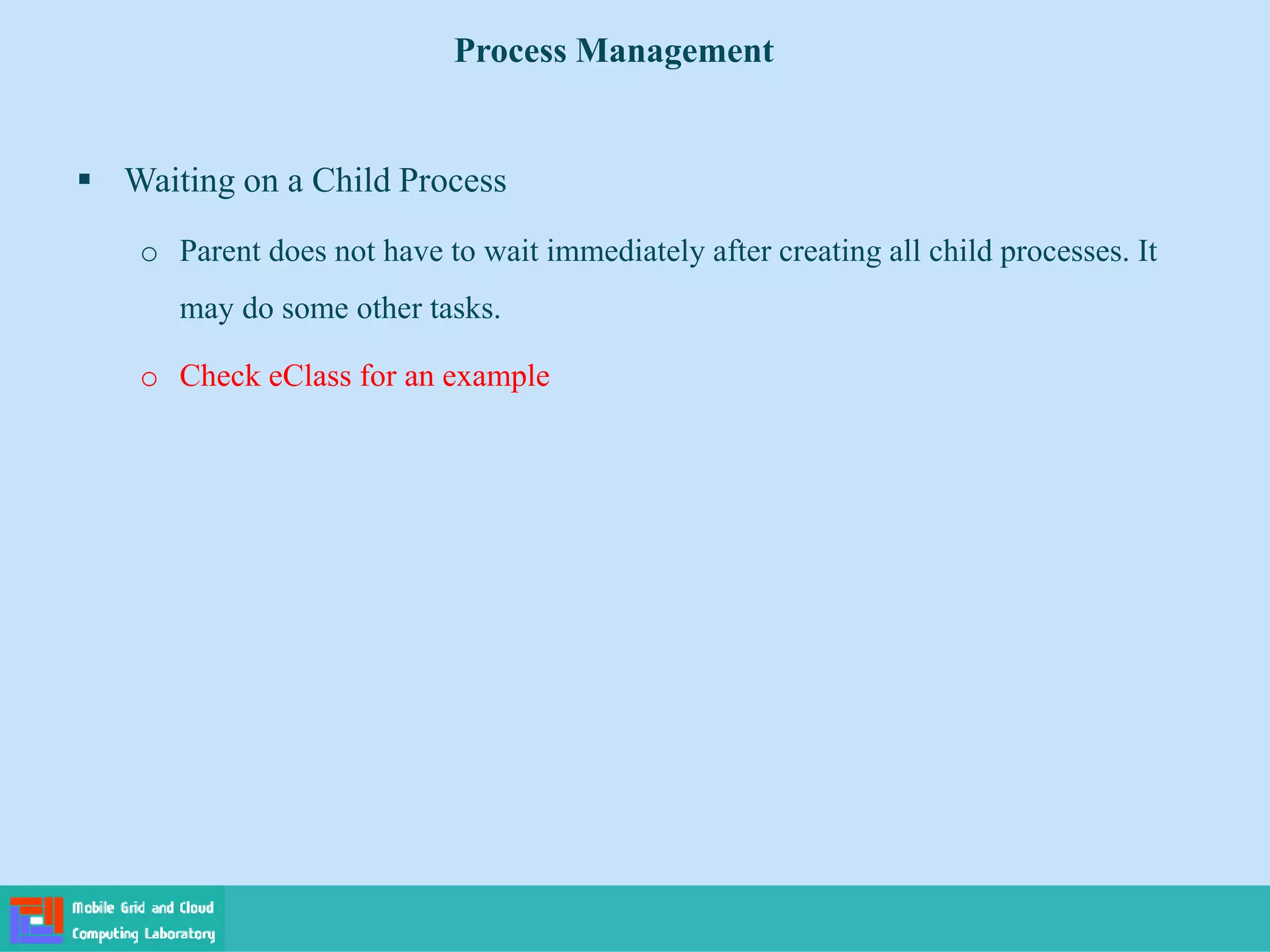  Waiting on a Child Process
o Parent does not have to wait immediately after creating all child processes. It
may do some other tasks.
o Check eClass for an example
Process Management
 