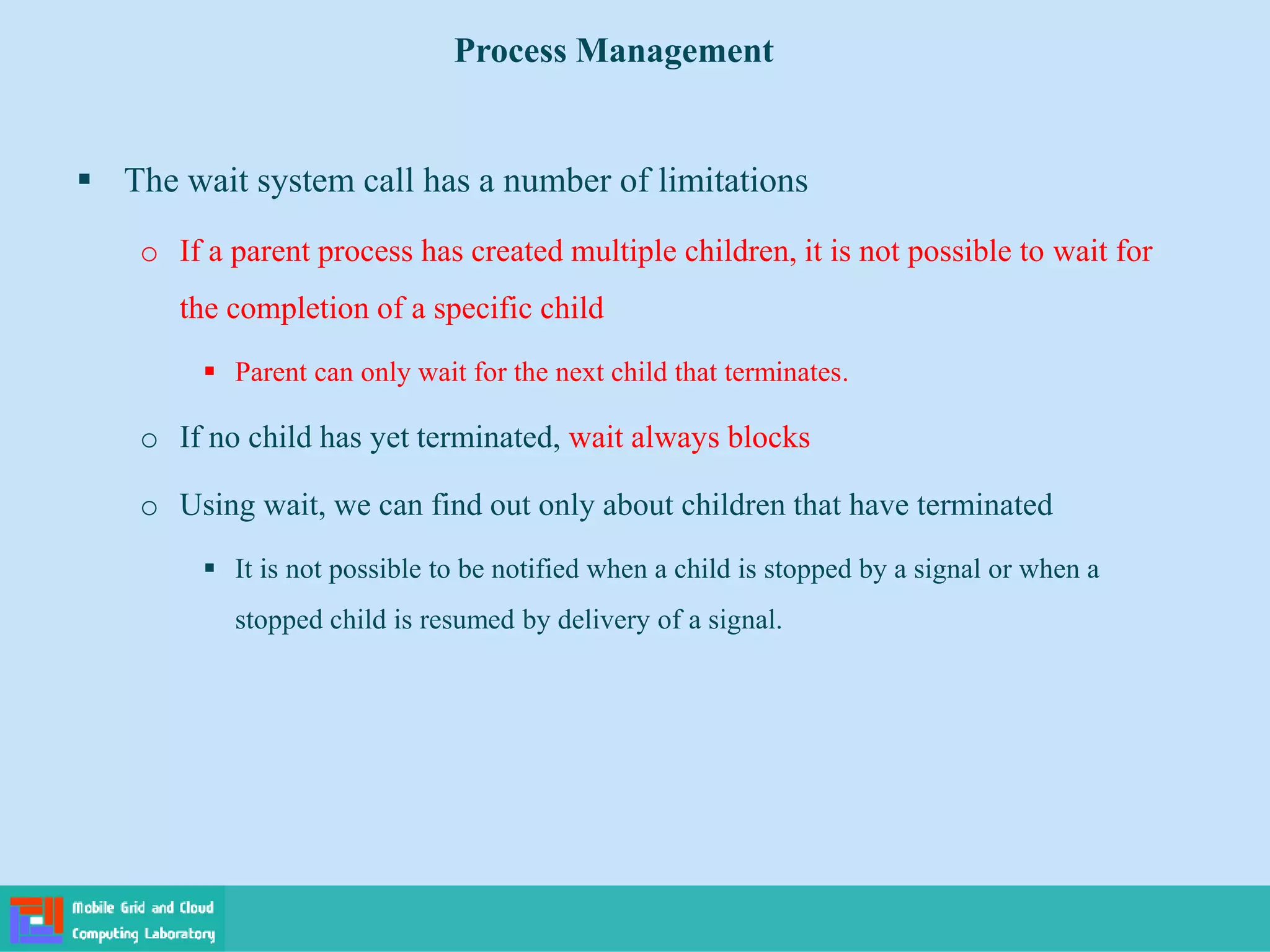  The wait system call has a number of limitations
o If a parent process has created multiple children, it is not possible to wait for
the completion of a specific child
 Parent can only wait for the next child that terminates.
o If no child has yet terminated, wait always blocks
o Using wait, we can find out only about children that have terminated
 It is not possible to be notified when a child is stopped by a signal or when a
stopped child is resumed by delivery of a signal.
Process Management
 